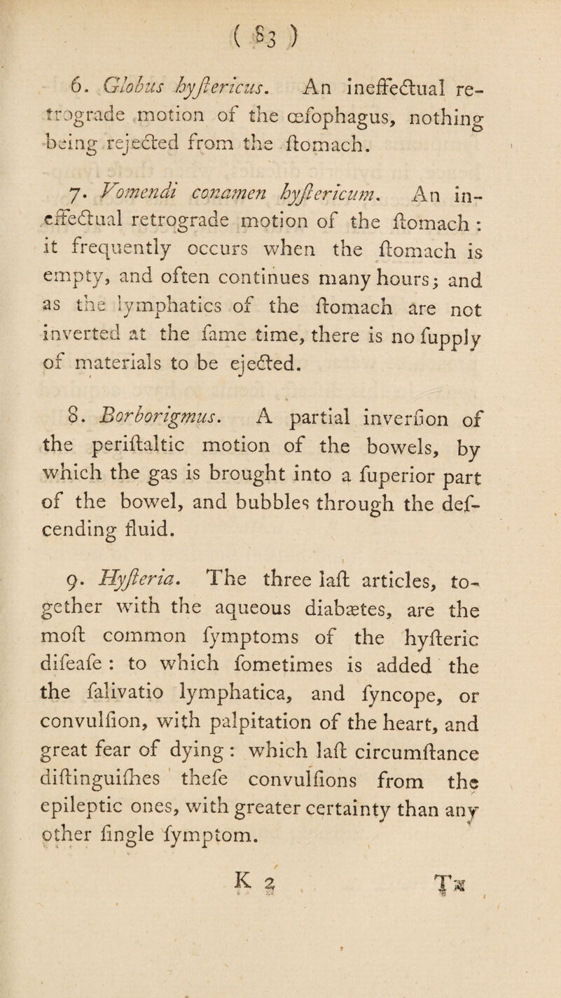 6. Globus hyfierlcus. An inefFedliial re¬ trograde motion of the cefophagus, nothing being rejected from the ftomach. 7. Vomendi conamen hyjlericum. An in- cffedtaal retrograde motion of the ftomach : it frequently occurs Vv/hen the ftomach is empty, and often continues many hours; and as the lymphatics of the ftomach are not inverted at the fame time, there is no fupply of materials to be ejefted. 8. Borborigmus. A partial inverfion of the periftaltic motion of the bowels, by Vv^hich the gas is brought into a fuperior part of the bowel, and bubbles through the def- cending fluid. 9. Hyfteria. The three laft articles, to¬ gether with the aqueous diabetes, are the moft common fymptoms of the hyfteric difeafe : to which fometimes is added the the falivatio lymphatica, and fyncope, or convulfion, with palpitation of the heart, and great fear of dying : which laft circumftance diftinguhhes ’ thefe convulfions from the epileptic ones, with greater certainty than any other fingle fymptom. I