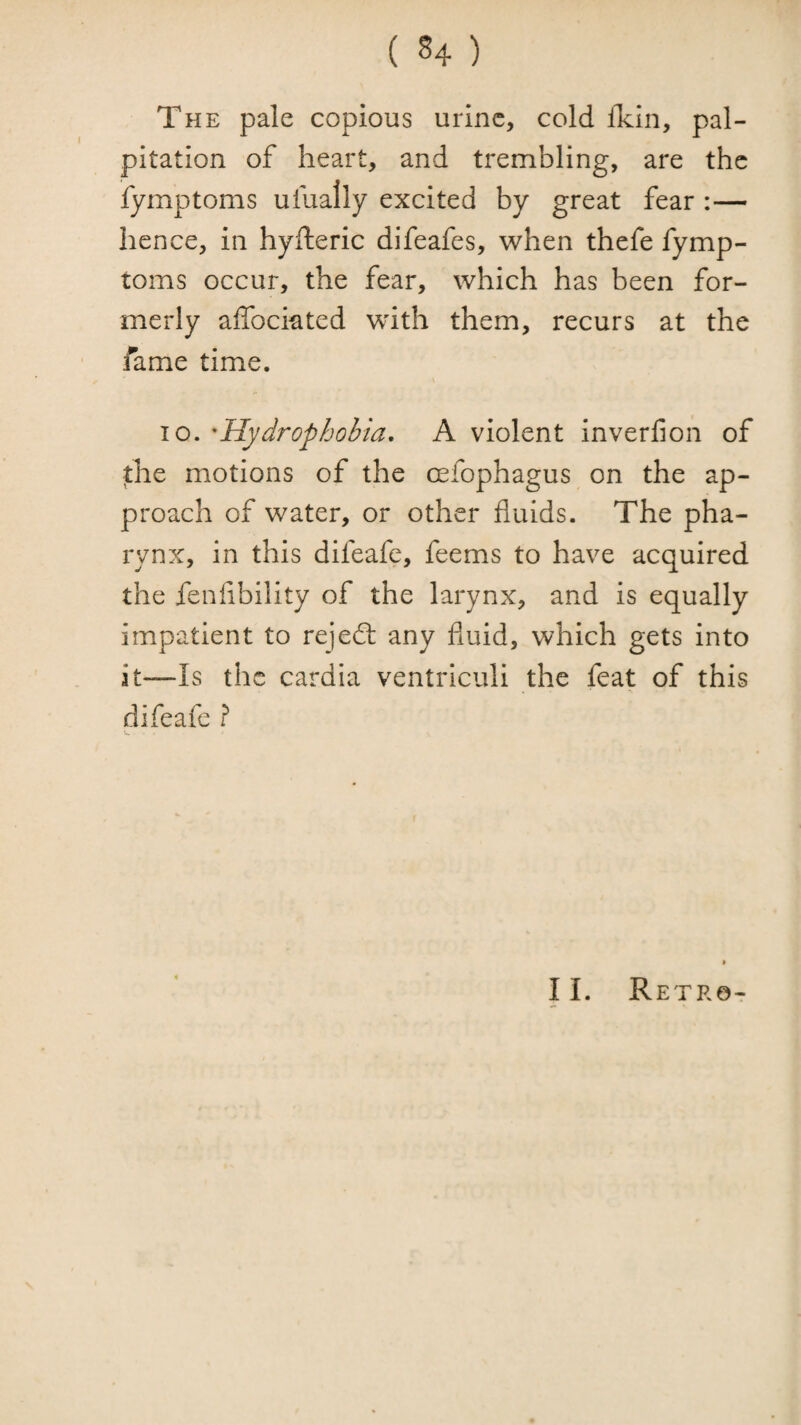 The pale copious urine, cold iTcin, pal¬ pitation of heart, and trembling, are the fymptoms ufually excited by great fear :— hence, in hyfteric difeafes, when thefe fymp¬ toms occur, the fear, which has been for¬ merly affociated with them, recurs at the fame time. 10. 'Hydrophobia, A violent inverfion of the motions of the oefophagus on the ap¬ proach of water, or other fluids. The pha¬ rynx, in this difeafe, feems to have acquired the fenlibility of the larynx, and is equally impatient to rejedt any fluid, which gets into it—Is the cardia ventriculi the feat of this difeafe ? II. Retro- o