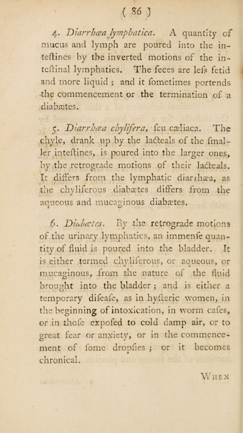 4. Diarrhcea lymphatic a, A quantity of mucus and lymph are poured into the in- tedines by the inverted motions of the in- tedinal lymphatics. The feces are lefs fetid \ and more liquid ; and it fometimes portends the commencement or the termination of a .diabastes. y. Diarrhoea chylifera, C'x\i2,c?l. The chyle, drank up by the ladleals of the final- ler inteftines, is poured into the larger ones, by .the retrograde motions of their ladteals. It differs from the lymphatic diarihsea, as the chvHferous diabates differs from the j ' ' aeneous and inucaginous diabastes. t 6. Diuhcctes, Ev the retro^^rade motions V O of the urinary lymphatics, an immenfe quan¬ tity of fluid is poured into the bladder. It is either termed chyliferous, or aqueous, or mucaginous, from the nature of the fluid brought into the bladder; and is either a temporary difeafe, as in hyderic women, in the beginning of intoxication, in worm cafes, or in thofe expofed to cold damp air, or to great fear or anxiety, or in the commence¬ ment of fome dropfies ; or it becomes chronical. When
