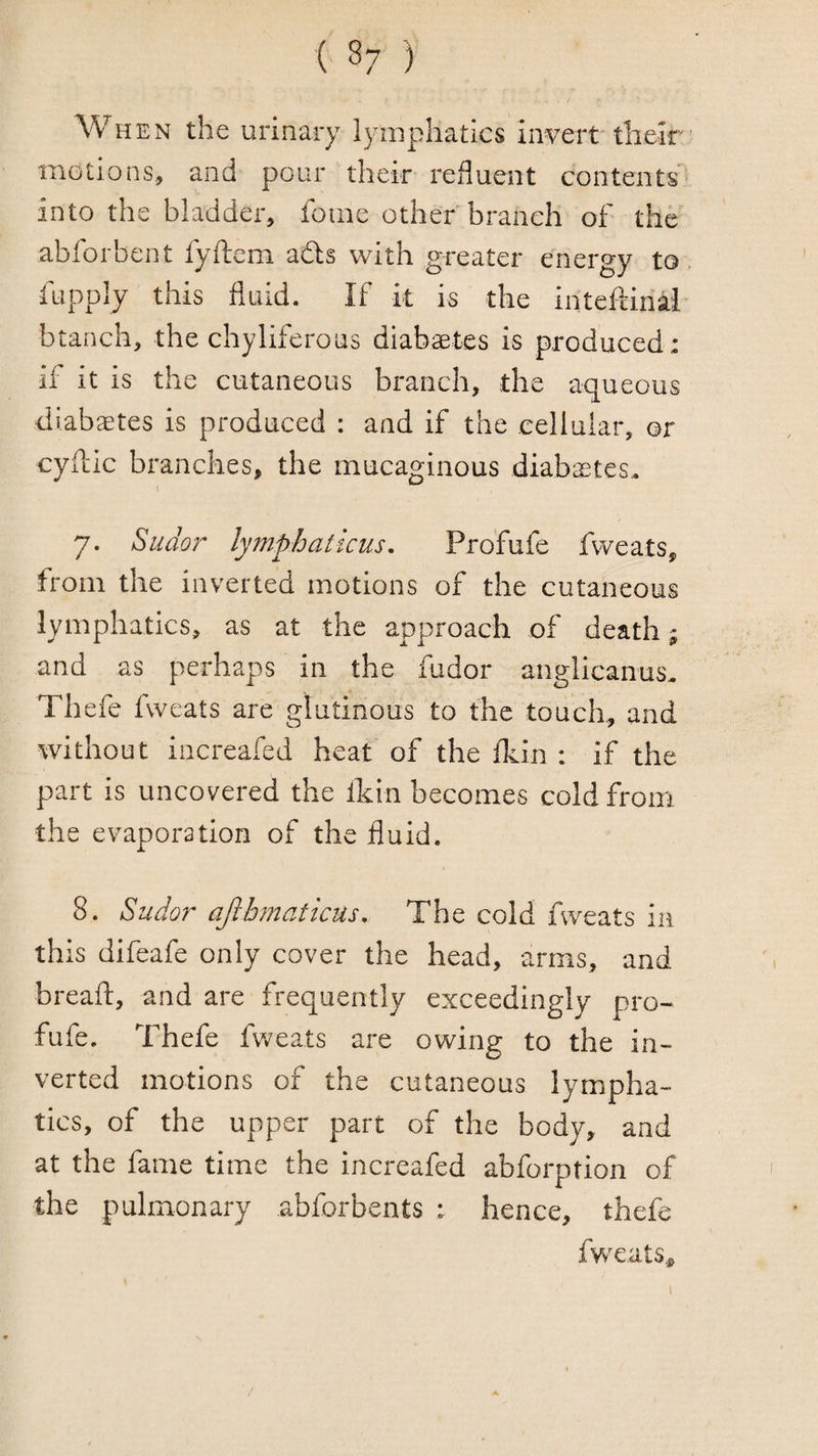 ( 8; ) When the urinary lymphatics invert their motions, and pour their refluent contents into the bladder, foine other branch of the abforbent fyftem adls with greater energy to fupply this fluid. If it is the inteftinal btanch, the chyliferous diabaetes is produced : if it is the cutaneous branch, the aqueous diabetes is produced : and if the cellular, or cyftic branches, the mucaginous diabaetes,. 7. Sudor lymphaticus, Profufe fweats, from the inverted motions of the cutaneous lymphatics, as at the approach of death; and as perhaps in the fudor anglicanus, Thefe fweats are glutinous to the touch, and without iocreafed heat of the Ikin : if the part is uncovered the Ikin becomes cold from the evaporation of the fluid. 8. Sudor ajibmaticus. The cold fweats in this difeafe only cover the head, arms, and breaft, and are frequently exceedingly pro¬ fufe. Thefe fweats are owing to the in¬ verted motions of the cutaneous lympha¬ tics, of the upper part of the body, and at the fame time the increafed abforption of the pulmonary abforbents ; hence, thefe fwxats,.