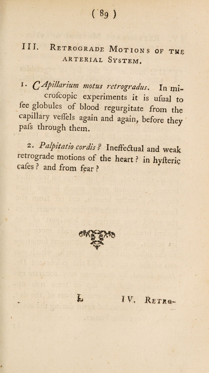 ARTERIAL SYSTEM. Q-^pilJartum mot us retrogradus. In mi- crofcopic experiments it is ufual to fee globules of blood regurgitate from the capillary velfels again and again, before they pafs through them. 2. Palpitatio cordis ? InefFeaual and weak retrograde motions of the heart ? in hyfteric cafes ? and from fear ?