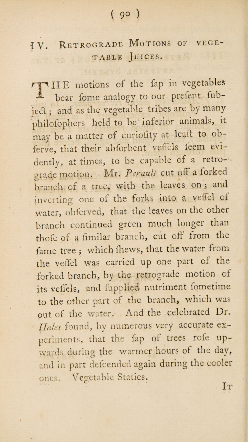 ( 9° ) IV. Retrograde Motions of vege¬ table Juices. ry'HE motions of the fap in vegetables bear fome analogy to our prefent fub- je61; j and as the vegetable tribes are by many philofophers held to be inferior animals, iu may be a matter of curiolity at leaf! to ob- ferve, that their abforbent velTels feem evi¬ dently, at times, to be capable of a retro¬ grade motion. Mr. Perault cut off a forked liranch of a tree, with the leaves on ; and inverting one of the forks into a yefiel of water, obferved, that the leaves on the other branch continued green much longer than thofe of a fimilar branch, cut off from the fame tree ; which fliews, that the water from the veffel was carried up one part of the forked branch, by the retrograde motion of its veffels, and fupplied nutriment fometime to the other part of the branchs which was put of the water. And the celebrated Dr. Hales found, by numerous very accurate ex- perhnents, that the fap of trees role up¬ wards during the warmer hours of the day, and in part defeended again during the cooler ones. Vegetable Statics. It