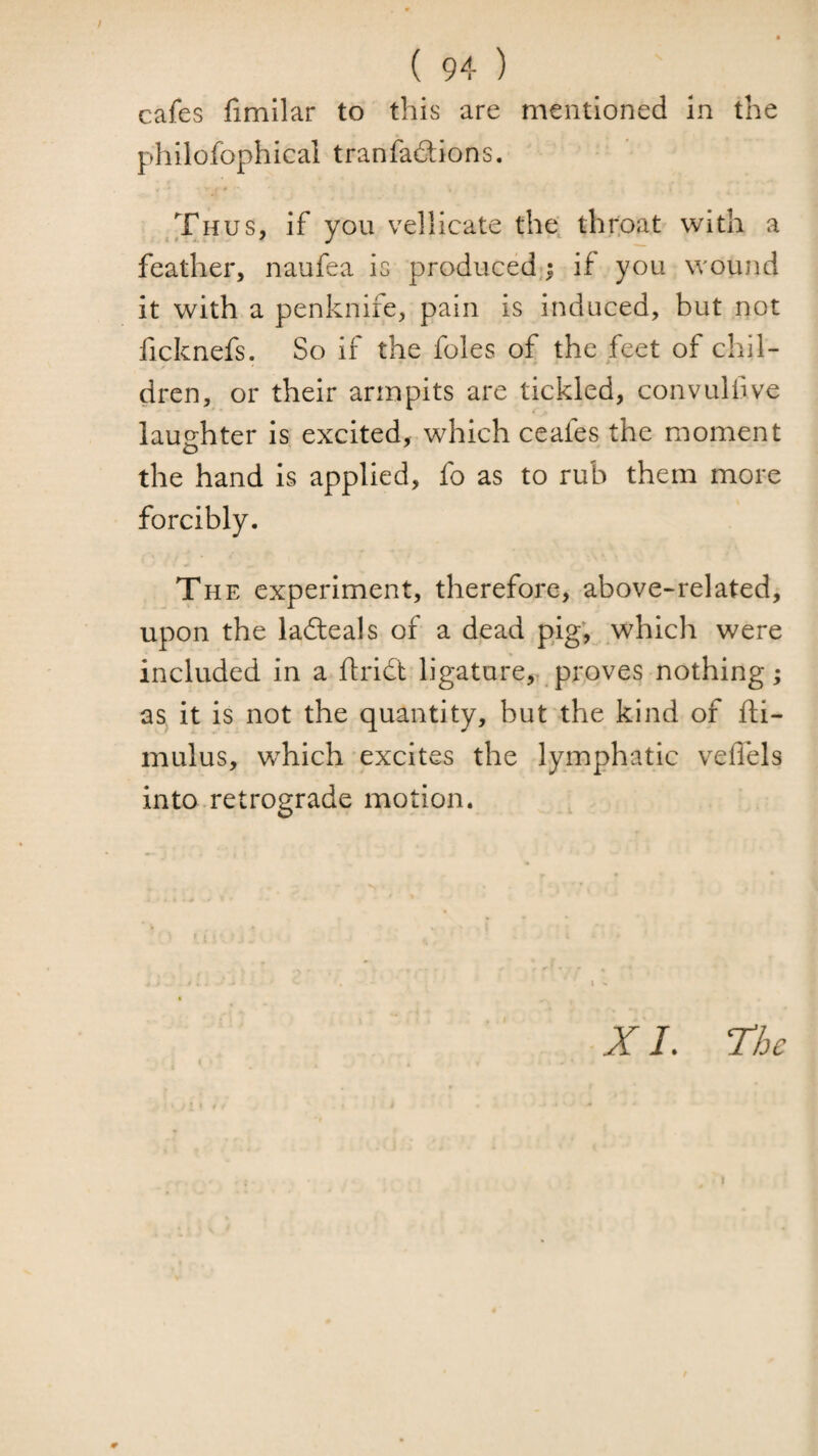 cafes fimilar to this are mentioned in the philofophical t ran factions. Thus, if you vellicate the throat with a feather, naufea is produced,; if you wound it with a penknife, pain is induced, but not fcknefs. So if the foies of the feet of chil¬ dren, or their armpits are tickled, convulfive laughter is excited, which ceafes the moment the hand is applied, fo as to rub them more forcibly. The experiment, therefore, above-related, upon the ladteals of a dead pig; which were included in a ftridt ligature,^ proves nothing; as it is not the quantity, but the kind of fti- mulus, w^hich excites the lymphatic veflels into retrograde motion. X /. The