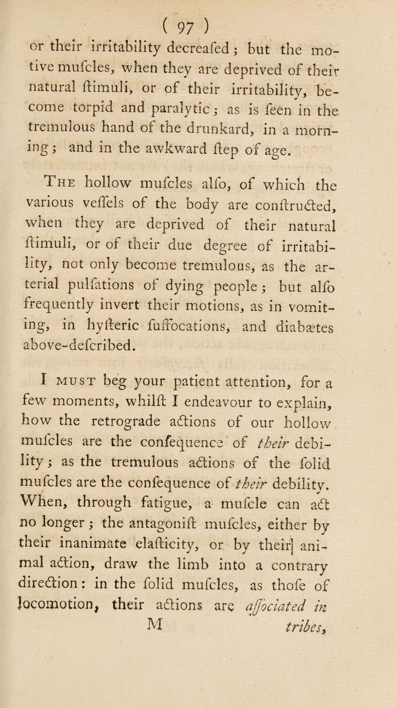 or their irritability decreafed ^ but the mo¬ tive mufcles, when they are deprived of their natural ftimuli, or of their irritability, be¬ come torpid and paralytic; as is feen in the tremulous hand of the drunkard, in a morn¬ ing ; and in the awkward flep of age. The hollow mufcles alfo, of which the various velfels of the body are conftrudled, when they are deprived of their natural ftimuli, or of their due degree of irritabi¬ lity, not only become tremulous, as the ar¬ terial pulfations of dying people; but alfo frequently invert their motions, as in vomit¬ ing, in hyfteric fuffocations, and diabaetes above-defcribed. I MUST beg your patient attention, for a few moments, whilft I endeavour to explain, how the retrograde adlions of our hollow mufcles are the confequence of their debi¬ lity ; as the tremulous adtions of the folid mufcles are the confequence of their debility. When, through fatigue, a mufcle can adt no longer; the antagonift mufcles, either by their inanimate elafticity, or by their] ani¬ mal adlion, draw the limb into a contrary diredtion: in the folid mufcles, as thofe of locomotion, their adtions arc affociated in M tribes^