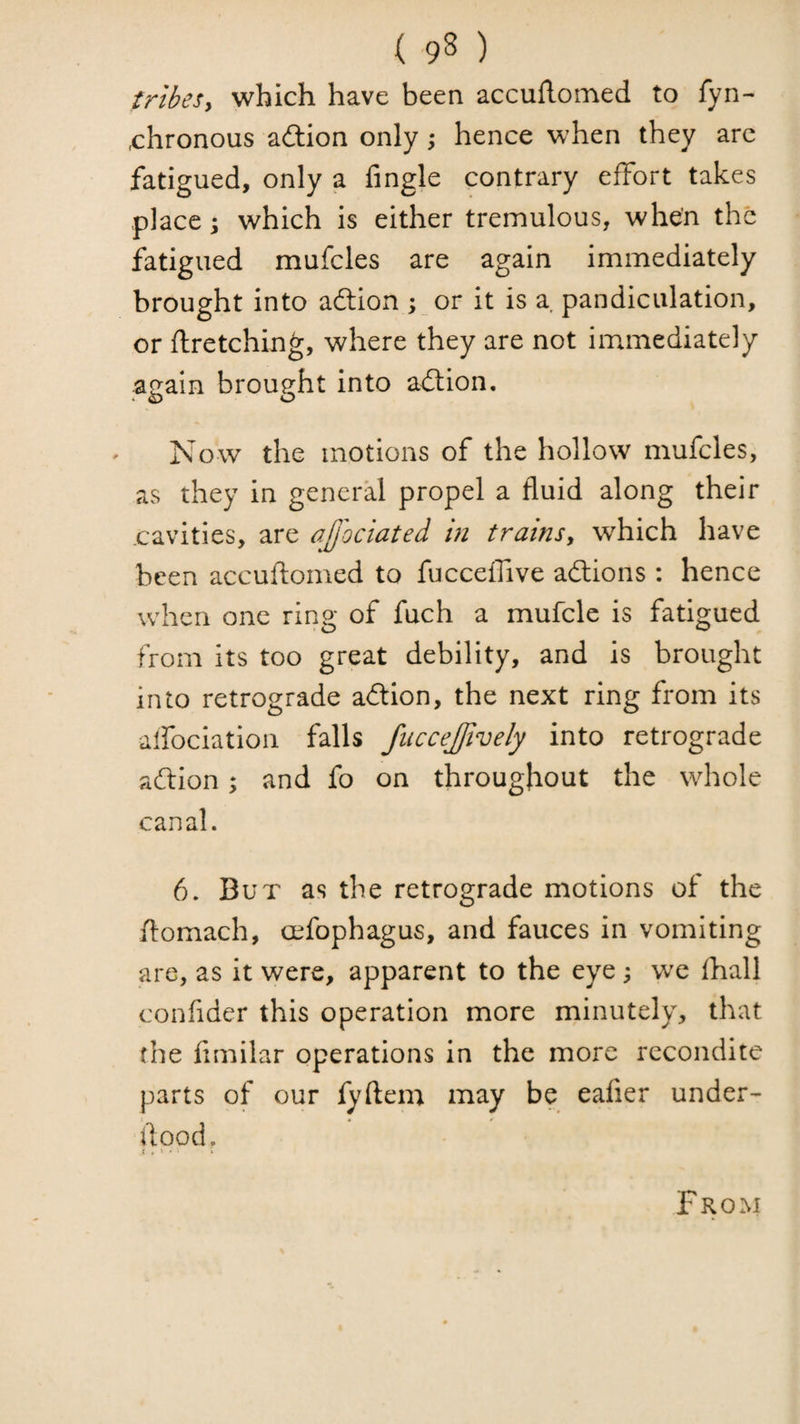 tribesy which have been accuflomed to fyn- x:hronous action only; hence when they arc fatigued, only a fingle contrary effort takes places which is either tremulous, when the fatigued mufcles are again immediately brought into aftion ; or it is a pandiculation, or firetching, where they are not immediately again brought into adlion. Now the motions of the hollow mufcles, as they in general propel a fluid along their cavities, are ajjhciated m trainsy which have been accuflomed to fucceffive adlions : hence when one ring of fuch a mufcle is fatigued from its too great debility, and is brought into retrograde adtion, the next ring from its alfociation falls fiiccejjively into retrograde adion; and fo on throughout the whole canal. 6. But as the retrograde motions of the ilomach, oefophagus, and fauces in vomiting are, as it were, apparent to the eye , we fhall confider this operation more minutely, that the fimilar operations in the more recondite parts of our fyflem may be eafier under- flood. ( . 1 . • * From