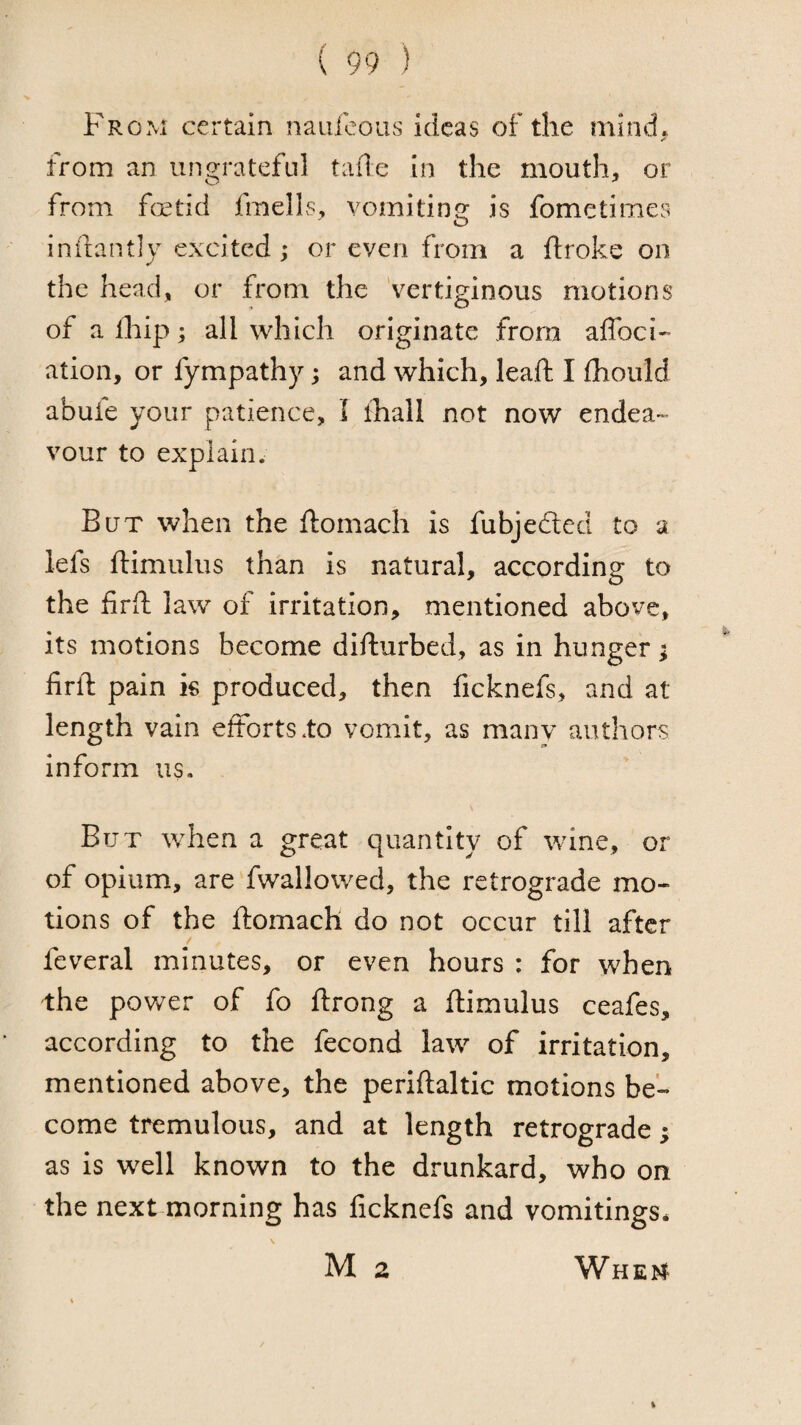 From certain naufcous ideas of the mind. A from an ungrateful tafle In the mouth, or from fotid fmells, vomiting is fometimes inilantly excited^ or even from a ftroke on the head, or from the vertiginous motions of a fliip; all which originate from affoci- atioii, or fympathy; and which, leaft I Ihould abufe your patience, I ifiall not now endea¬ vour to explain. But when the ftomach is fubjedted to a lefs ftimuliis than is natural, according to the firft law of irritation, mentioned above, its motions become difturbed, as in hunger i firft pain k produced, then ficknefs, and at length vain efforts .to vomit, as many authors inform us. But when a great quantity of wine, or of opium, are fwallowed, the retrograde mo¬ tions of the ftomach do not occur till after feveral minutes, or even hours : for when the power of fo ftrong a ftimulus ceafes, according to the fecond law of irritation, mentioned above, the periftaltic motions be¬ come tremulous, and at length retrograde; as is well known to the drunkard, who on the next morning has ficknefs and vomitings* M 2 Whem