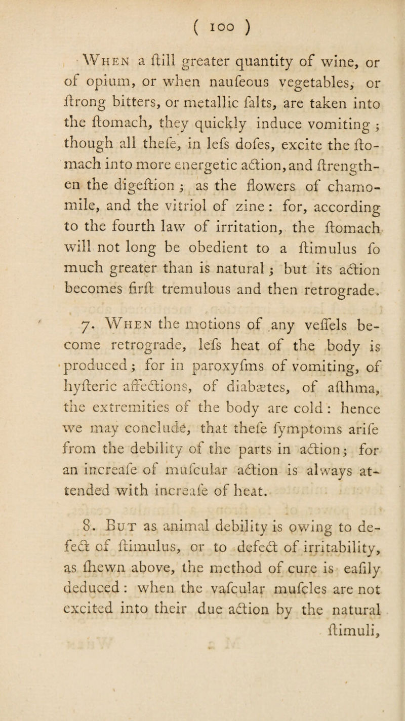•When a ftill greater quantity of wine, or of opium, or when naufecus vegetables,- or ftrong bitters, or metallic falts, are taken into the ftomach, they quickly induce vomiting ; though all thefe, in lefs dofes, excite the fto¬ mach into more energetic a6tion,and ftrength- en the digeftion j as the flowers of chamo¬ mile, and the vitriol of zine : for, according to the fourth law of irritation,, the ftomach- will not long be obedient to a ftimulus fo much greater than is natural; but its adlion becomes firft tremulous and then retrograde. 7. When the motions of .any veflTels be¬ come retrograde, lefs heat of the body is •produced; for in paroxyfms of vomiting, of hyfteric affedlions, of diaba^tes, of afthma, the extremities of the body are cold : hence we may conclude, that thefe fymptoms arife from the debility of the parts in adlion; for an increafe of mufcular adlion is always at¬ tended with increafe of heat. 8. But as animal debility is owing to de- fedt of ftimulus, or to defedl of irritability, as £hewn above, the method of cure is eafily deduced : when the vafcular mufcles are not excited into their due adtion by the natural ftirnuli.