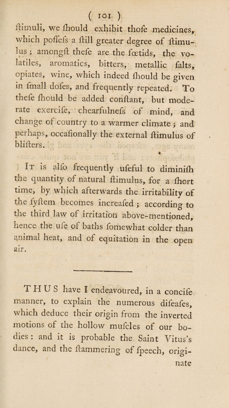 ffimuli, we Ihould exhibit thole medicines, which pollels a ftill greater degree of ftimu- lus; amongft thefe are the foetids, the vo¬ latiles, aromatics, bitters, metallic falts, opiates, wine, which indeed fliould be given in fmall dofes, and frequently repeated. To thefe fhould be added conftant, but mode¬ rate exercife, chearfulnefs of mind, and change of country to a warmer climate ; and perhaps, occafionally the external ftimulus of blifters. / It is alfo frequently ufefiil to diminifli the quantity of natural ftimulus, for a Ihort time, by which afterwards the irritability of the fyftem becomes increafed ^ according to the third law of irritation above-rnentioned, hence the ufe of baths fomewhat colder than animal heat, and of equitation in the open air. T Pf S have I endeavoured, in a concile manner, to explain the numerous difeafes, which deduce their origin from the inverted motions of the hollow mufcles of our bo¬ dies : and it is probable the Saint Vituses dance, and the Hammering of Ipeech, origi¬ nate