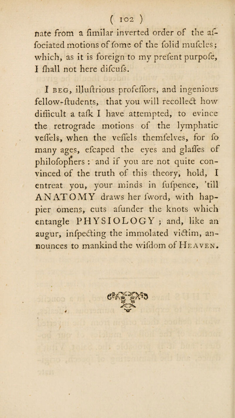 nate from a fiinilar inverted order of the af- fociated motions of fome of the folid rnufcles; which, as it is foreign to my prefent purpofe, I fhall not here difcufs. I BEG, illudrious profefTors, and ingenious fellow-ftudents, that you will recoiled: how difficult a talk I have attempted, to evince the retrograde motions of the lymphatic veffels, when the veflels themfelves, for fo many ages, efcaped the eyes and glaffes of philofophers :'and if you are not quite con¬ vinced of the truth of this theory, hold, I entreat you, your minds in fufpence, hill ANATOMY draws her fvvord, with hap¬ pier omens, cuts afunder the knots which entangle PHYSIOLOGY ; and, like an augur, infpefting the immolated vidim, an¬ nounces to mankind the wifdom of Heaven. *