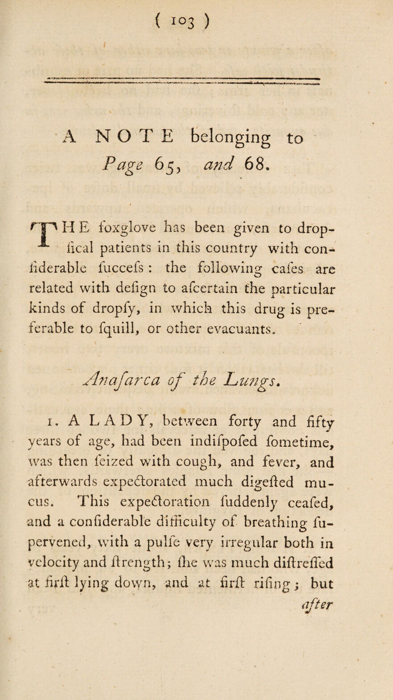 I A NOTE belonging to ' Page 655 and 68, H E foxglove has been given to drop- fical patients in this country with con- iiderable fuccefs : the following cafes are related with defign to afcertain the particular kinds of dropfy, in which this drug is pre¬ ferable to fquill, or other evacuants. Anafarca of the Langs. I. A LADY, between forty and fifty years of age, had been indifpofed fometime, was then feized with cough, and fever, and afterwards expedlorated much digefied mu¬ cus. This expedoration fuddenly ceafed, and a confiderable diificulty of breathing fu- pervened, with a pulfe very irregular both in velocity and firength; (he was much diftrefled at firfi; lying dovyn, and at firft riling i but after