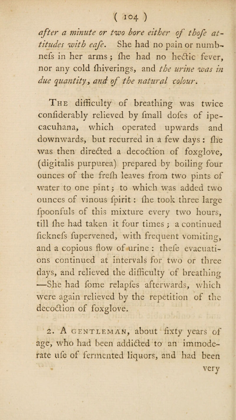 after a minute or two bore either of thofe at¬ titudes with eafe. She had no pain or numb- nels in her arms; flie had no hedlic fever, nor any cold fhiyerings, and the urine was m due quantityy and of the natural colour. The difficulty of breathing v/as twice confiderably relieved by fmall dofes of ipe- cacuhana, which operated upwards and downwards, but recurred in a few days : flie was then diredled a decodtion of foxglove, (digitalis purpurea) prepared by boiling four ounces of the frefh leaves from two pints of water to one pint; to which was added two ounces of vinous fpirit: fhe took three large fpoonfuls of this mixture every two hours, till llie had taken it four times ; a continued ficknefs fupervened, with frequent vomiting, and a copious flow of urine : thefe evacuati¬ ons continued at intervals for two or three days, and relieved the difficulty of breathing -—She had fome relapfes afterwards, which were again relieved by the repetition of the decodtion of foxglove. '2. A GENTLEMAN, about flxty yeai's of age, who had been addidted to an immode¬ rate ufe of fermented liquors, and had been
