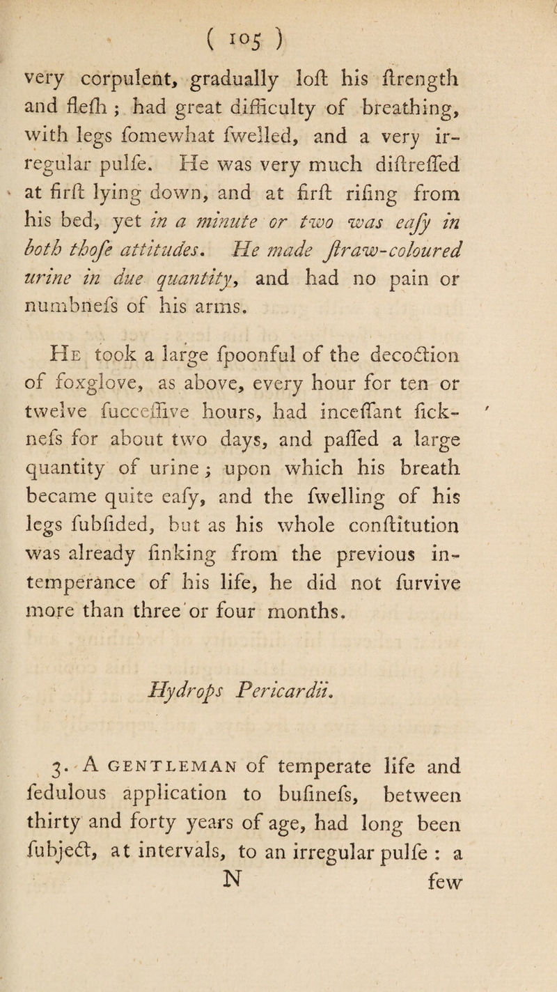 very corpulent, gradually loft his ftrength and flefli; had great difficulty of breathing, with legs fomewhat fwelled, and a very ir¬ regular pulfe. He was very much diftreffed * at firft lying down, and at firft rifing from his bed, yet in a minute or two was eafy in both thofe attitudes. He made Jir aw-coloured urine in due quantity^ and had no pain or numbnefs of his arms. He took a large fpoonful of the decoftion of foxglove, as above, every hour for ten or twelve fucceffive hours, had inceffant fick- ncfs for about two days, and pafled a large quantity of urine; upon which his breath became quite eafy, and the fwelling of his legs fubfided, but as his whole conftitution was already linking from the previous in¬ temperance of his life, he did not furvive more than three or four months. Hydrops Pericardii. 3.'A GENTLEMAN of temperate life and fedulous application to bufmefs, between thirty and forty years of age, had long been fubjedt, at intervals, to an irregular pulfe : a N few