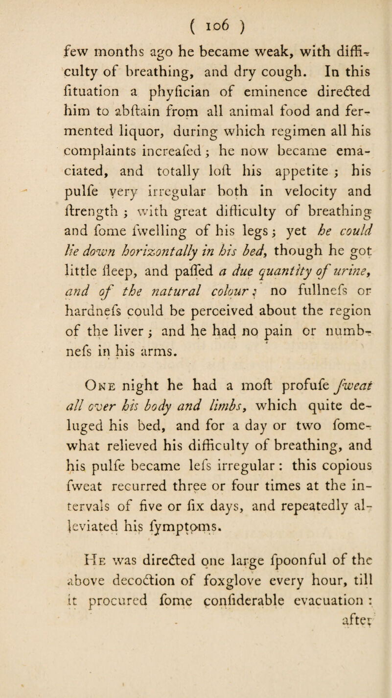 few months ago he became weak, with diffi-r culty of breathing, and dry cough. In this fituation a phyfician of eminence diredted him to abftain from all animal food and fer^ mented liquor, during which regimen all his complaints increafed; he now became ema¬ ciated, and totally loft his appetite ; his pulfe very irregular both in velocity and ftrength ; with great difticulty of breathing and fome fwelling of his legs; yet he could lie down horizontally in his bed^ though he got little fleep, and paffed a due quantity of uriney and of the natural colour; no fullnefs or hardnefs could be perceived about the region of the liver; and he had no pain or numbr nefs in his arms. • » One night he had a moft profufe fweai all over his body and limbs, which quite de¬ luged his bed, and for a day or two fome- what relieved his difficulty of breathing, and his pulfe became lefs Irregular: this copious fweat recurred three or four times at the in¬ tervals of five or fix days, and repeatedly al¬ leviated his fymptams. He was diredled one large fpoonful of the above decodtion of foxglove every hour, till it procured fome confidcrable evacuation : after