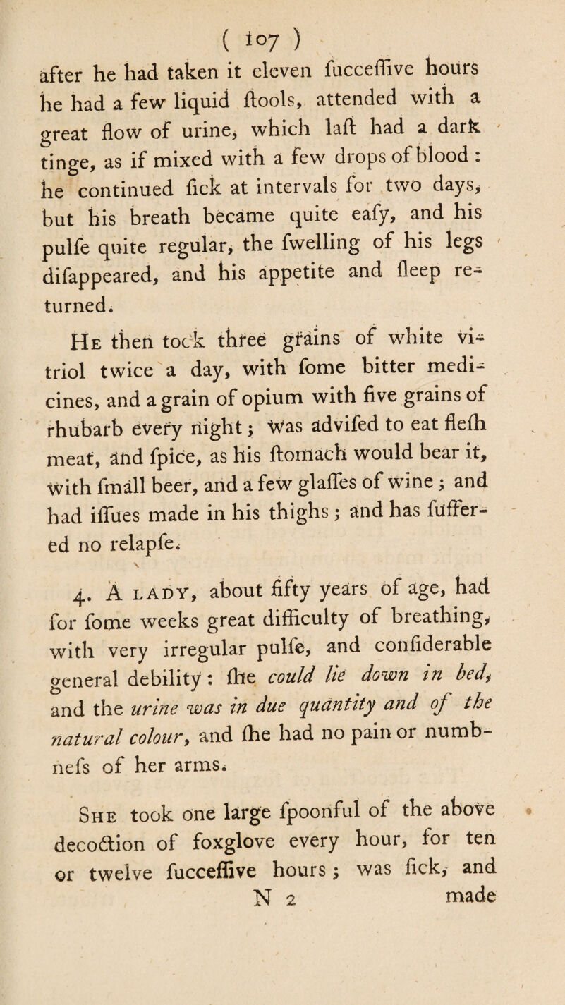 ( to;) after he had taken it eleven fucceffive hours he had a few liquid ftools, attended with a great flow of urine, which laft had a dark - tinge, as if mixed with a few drops of blood : he continued fick at intervals for two days, but his breath became quite eafy, and his pulfe quite regular* the fwelling of his legs • difappeared, and his appetite and fleep re¬ turned. He then took thfee gMins of white vi^ triol twice a day, with fome bitter medi¬ cines, and a grain of opium with five grains of rhubarb evefy night; tvas advifed to eat flefh meat, and fpice, as his ftomach would bear it, with fmall beer, and a few glalTes of wine; and had ilTues made in his thighs; and has fuffer- - ed no relapfe. \ 4. A LADY, about fifty years of age, had for fome weeks great difficulty of breathing, with very irregular pulfe, and confiderable general debility: Ihe could lie down in bed, and the urine was tn due quantity and of the natural colour, and {he had no pain or numb- nefs of her arms. She took one large fpoonful of the above decoftion of foxglove every hour, for ten or twelve fucceffive hours j was fick, and N 2 made