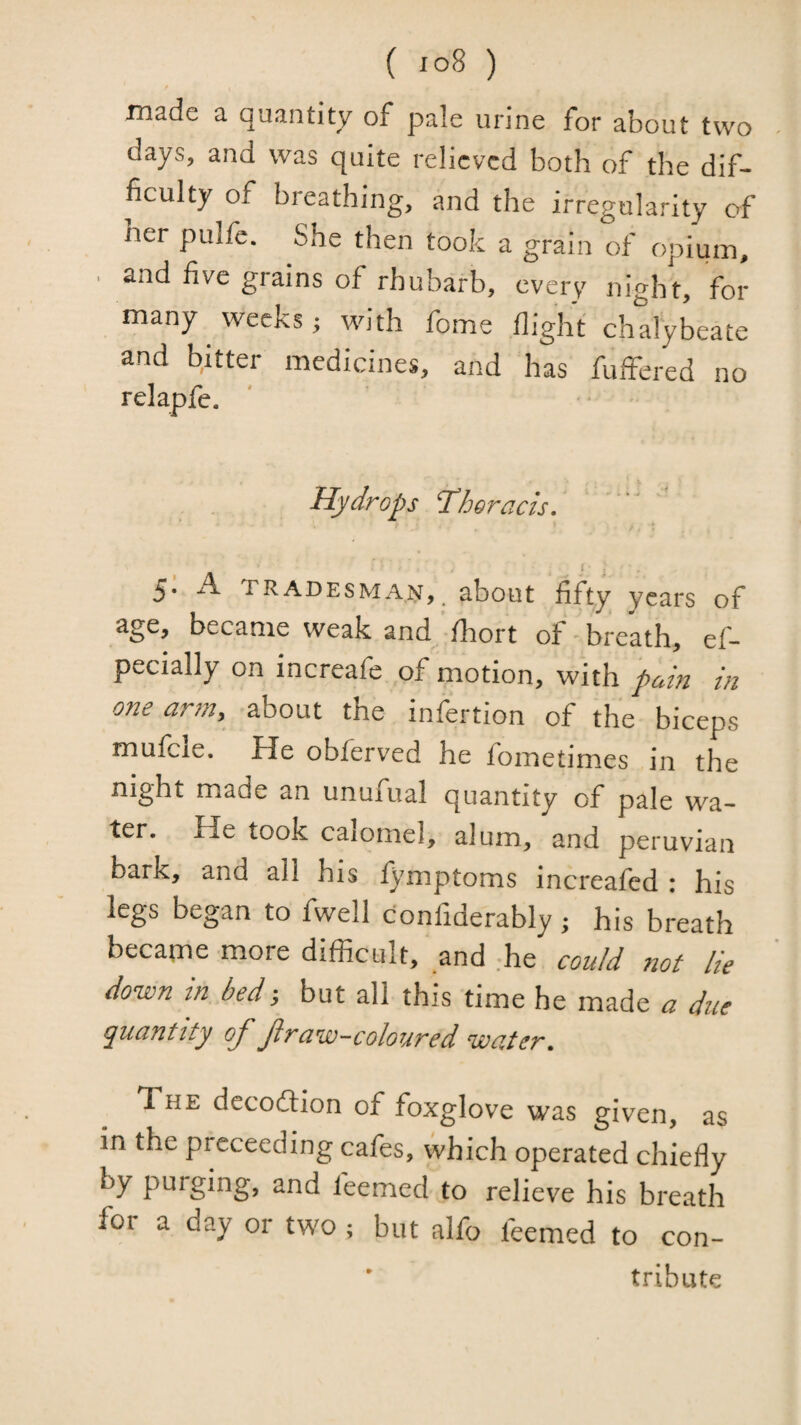made a quantity of pale urine for about two days, and was quite relieved both of the dif¬ ficulty of breathing, and the irregularity of ner pulfe. She then took a grain of opium, . and five grains of rhubarb, every night, for many weeks; with fome flight chalybeate and bitter medicines, and has fuffered no relapfc. Hydrops Thoracis. i . 5. A tradesman, about fifty years of age, became weak and /hort of ' breath, ef- pecially on increafe of motion, with pain in one arm, about the infertion of the biceps mufcle. He obferved he fometimes in the night made an unufual quantity of pale wa¬ ter. He took calomel, alum, and peruvian bark, and all his fymptoms increafed : his legs began to fwell confiderably; his breath became more difficult, and ffie could ?iof lie down tn bed, but all this time he made a due quantity oj^ Jiraw-coloured water. The decoflion of foxglove was given, as in the prcceeding cafes, which operated chiefly by purging, and feemed to relieve his breath for a day or two ; but alfo feemed to con¬ tribute