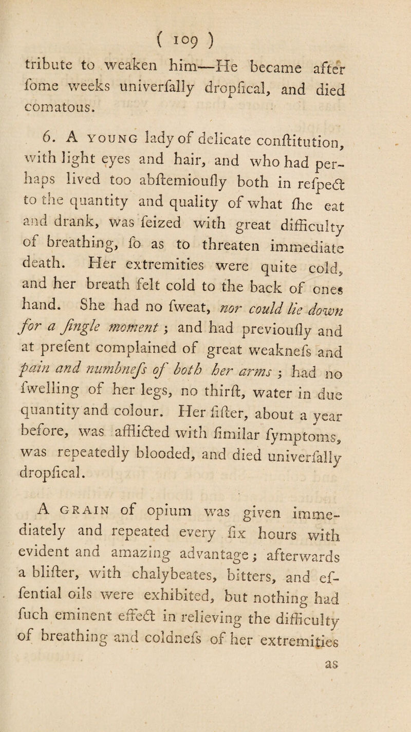 tribute to weaken him—He became after fome weeks univerfally dropfical, and died comatous. 6. A YOUNG lady of delicate conftitution, with light eyes and hair, and who had per¬ haps lived too abftemioully both in refpedl to the quantity and quality of what Ihe eat and drank, was feized with great difficulty of breathing, fo as to threaten immediate death. Her extremities were quite cold., and her breath felt cold to the back of ones hand. She had no fweat, hot could he down for a fugle moment; and had previoully and at prefent complained of great weaknefs and pain and numbnefs of both her arms j had no fwelling of her legs, no third, water in due quantity and colour. Her filler, about a year before, was afflided with limilar fymptom.s, was repeatedly blooded, and died univerfally droplical. A GRAIN of opium was given inime- diately and repeated every fix hours with evident and amazing advantage; afterwards a blifter, with chalybeates, bitters, and ef- fential oils were exhibited, but nothing had fuch eminent effed in relieving the difficulty of breathing and coldnefs of her extremities as