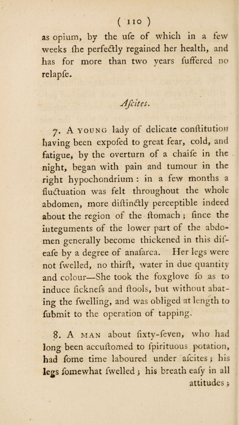 as opium, by the ufe of which in a few weeks fhc perfeftly regained her health, and has for more than two years fuffered no relapfe* Afcites» 7, A YOUNG lady of delicate conftitution having been expofed to great fear, cold, and fatigue^ by the overturn of a chaife in the . nighty began with pain and tumour in the right hypochondrium : in a few months a fluduation was felt throughout the whole abdomen, rnore diftindly perceptible indeed about the region of the ftomach y fince the Integuments of the lower part of the abdo^ men generally become thickened in this dif- eafe by a degree of anafarca. Her legs were not fwelled, no thirft, water in due quantity and colour—She took the foxglove fo .as to induce ficknefs and ftools, but without abat¬ ing the fwelling, and was obliged at length to fubmit to the operation of tapping. 8* A MAN about fixty-feven, who had * •' long been accuftoxmed to fpirituous potation, had fome time laboured under afeites ^ his legs fomewhat fwelled 5 his breath eafy in all attitudes