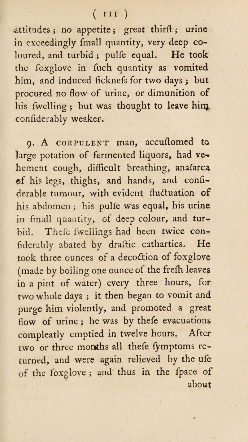 attitudes ^ no appetite; great thirft; urine in exceedingly fmall quantity, very deep co¬ loured, and turbid ; pulfe equal. He took the foxglove in fuch quantity as vomited him, and induced flcknefs for two days ; but procured no flow of urine, or dimunition of his fwelling; but was thought to leave hinj, conflderably weaker. 9. A CORPULENT man, accuftomed to large potation of fermented liquors, had ve^ hement cough, difficult breathing, anafarca ©f his legs, thighs, and hands, and confi- derable tumour, with evident fluctuation of his abdomen 3 his pulfe was equal, his urine in fmall quantity, of deep colour, and tur-* bid. Thefe fwellings had been twice con- fiderably abated by drallic cathartics. He took three ounces of a decoCtion of foxglove (made by boiling one ounce of the frefh leaves in a pint of water) every three hours, for two whole days 3 it then began to vomit and purge him violently, and promoted a great flow of urine; he was by thefe evacuations compleatly emptied in twelve hours. After two or three momths all thefe fymptoms re¬ turned, and were again relieved by the ufe of the foxglove 3 and thus in the fpace of about