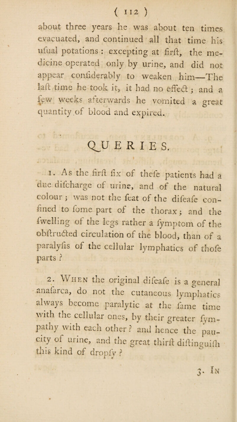 about three years he was about ten times evacuated, and continued all that time his ufual potations : excepting at firft, the me¬ dicine operated only by urine, and did not appear conliderably to weaken him—The laft time he took it, it had no effect; and a fev/ weeks afterwards he vomited a great quantity .of blood and expired. f Q_U E R I E S. I. As the firft fix of thefe patients had a due difeharge of urine, and of the natural colour ; was not the feat of the difeafe con¬ fined to fome part of the thorax ■, and the fwelling of the legs rather a fymptom of the obftrudted circulation of the blood, than of a paralyfis of the cellular lymphatics of thofe parts ? 2* ^Vhen the original difeare is a general anafarca, do not tue cutaneous lymphatics always become paralytic at the fame time with the cellular ones, by their greater fym- pathy with each otlier r and hence the pau¬ city of urine, and the great thirfi diftinguifii tins kind of dropfv ? 3-
