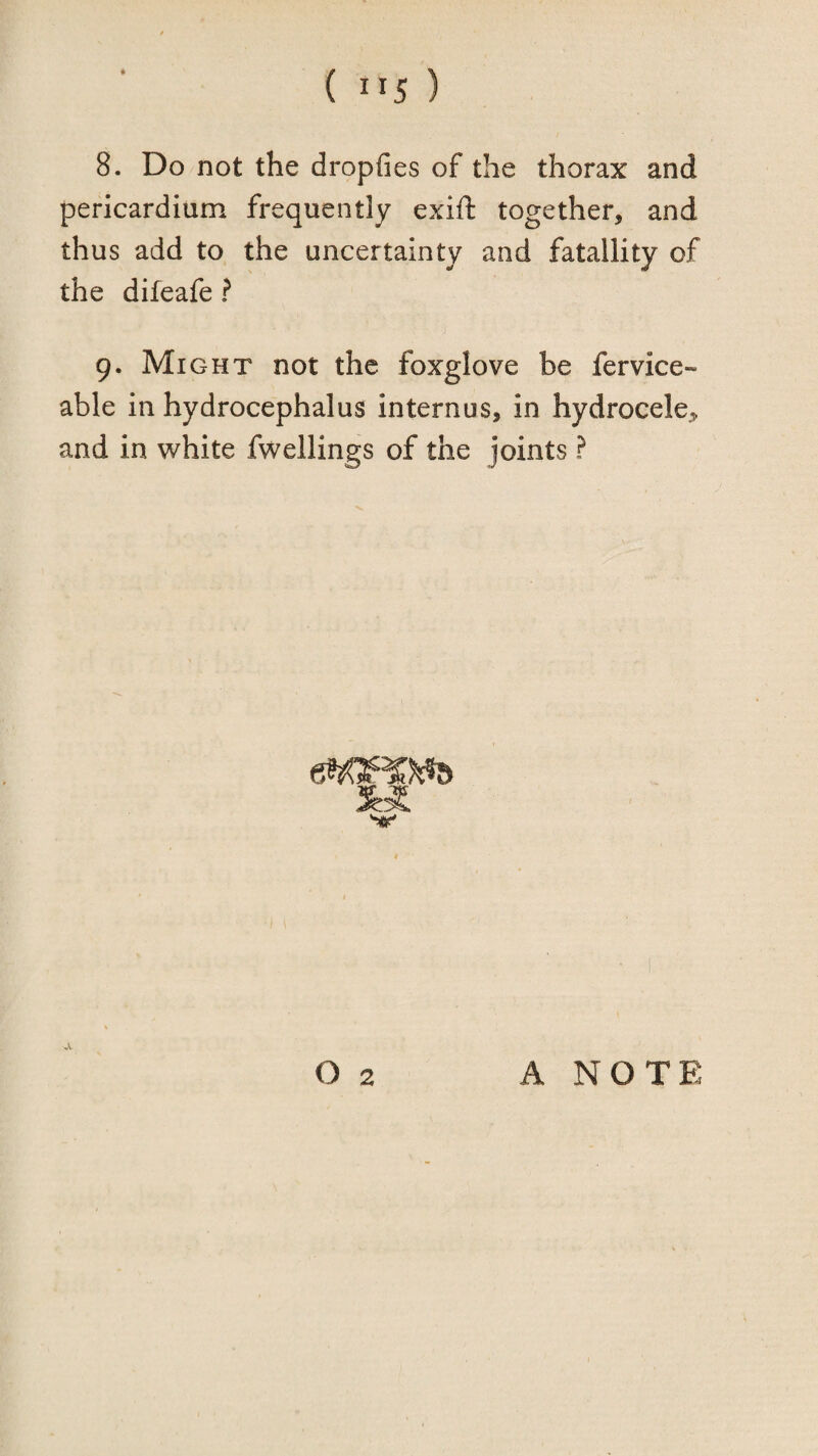 8. Do not the dropfies of the thorax and pericardium frequently exift together, and thus add to the uncertainty and fatallity of the difeafe ? 9. Might not the foxglove be fervice- able in hydrocephalus internus, in hydrocele, and in white fwellings of the joints ? O 2 A NOTE