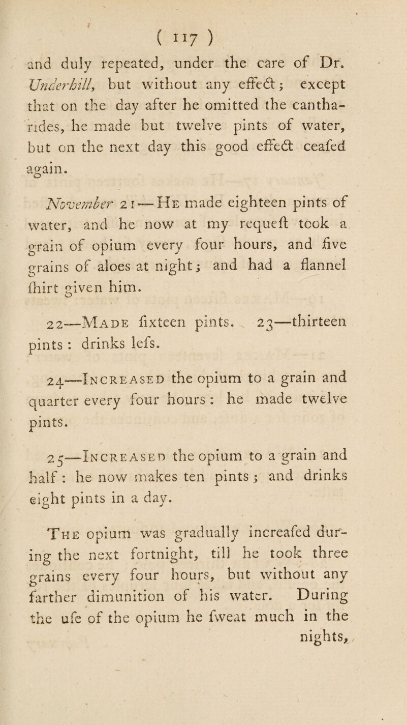 and duly repeated, under the care of Dr. Vnderhilly but without any effedl; except that on the day after he omitted the cantha- rides, he made but twelve pints of water, but on the next day this good efFedt ceafed again. No vember 2 1 —He made eighteen pints of water, and he now at my requeft took a grain of opium every four hours, and five grains of aloes at night; and had a flannel (hirt given him. 22-—Made fixteen pints. 23—thirteen pints: drinks lefs. 2^—Increased the opium to a grain and quarter every four hours : he made twelve pints. 2^—Increased the opium to a grain and half: he now makes ten pints 5 and drinks eight pints in a day. The opium was gradually increafed dur¬ ing the next fortnight, till he took three grains every four hours, but without any farther dimunition of his water. During the ufe of the opium he fweat much in the nights,,