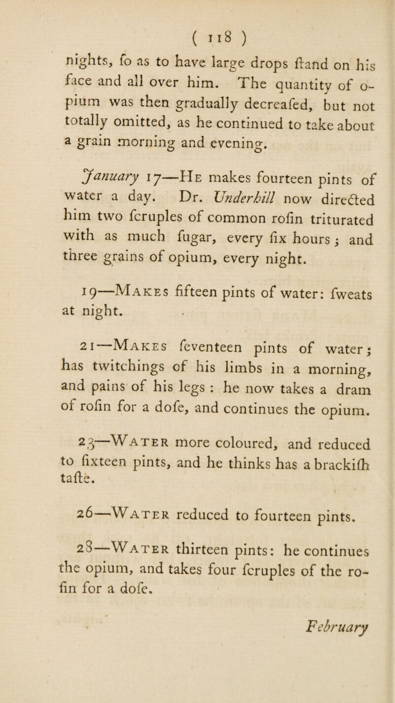 ( ) nights, fo as to have large drops ftand on his face and all over him. i he (Quantity of o- pium was then gradually decreafed, but not totally omitted, as he continued to take about a grain mornino' and evenino*. January 17—He makes fourteen pints of water a day. Dr. Underhill now direfted him two fcruples of common rofin triturated with as much fugar, every fix hours j and three grains of opium, every night. 19—Makes fifteen pints of water: fweats at night. 21 Makes feventeen pints of water; has twitchings of his limbs in a morning, and pains' of his legs : he now takes a dram of rofin for a dofe, and continues the opium. 2g Water more coloured, and reduced to fixteen pints, and he thinks has a brackifh tafte. 26—Water reduced to fourteen pints. 2S—Water thirteen pints: he continues the opium, and takes four fcruples of the ro- fin for a dofe. February