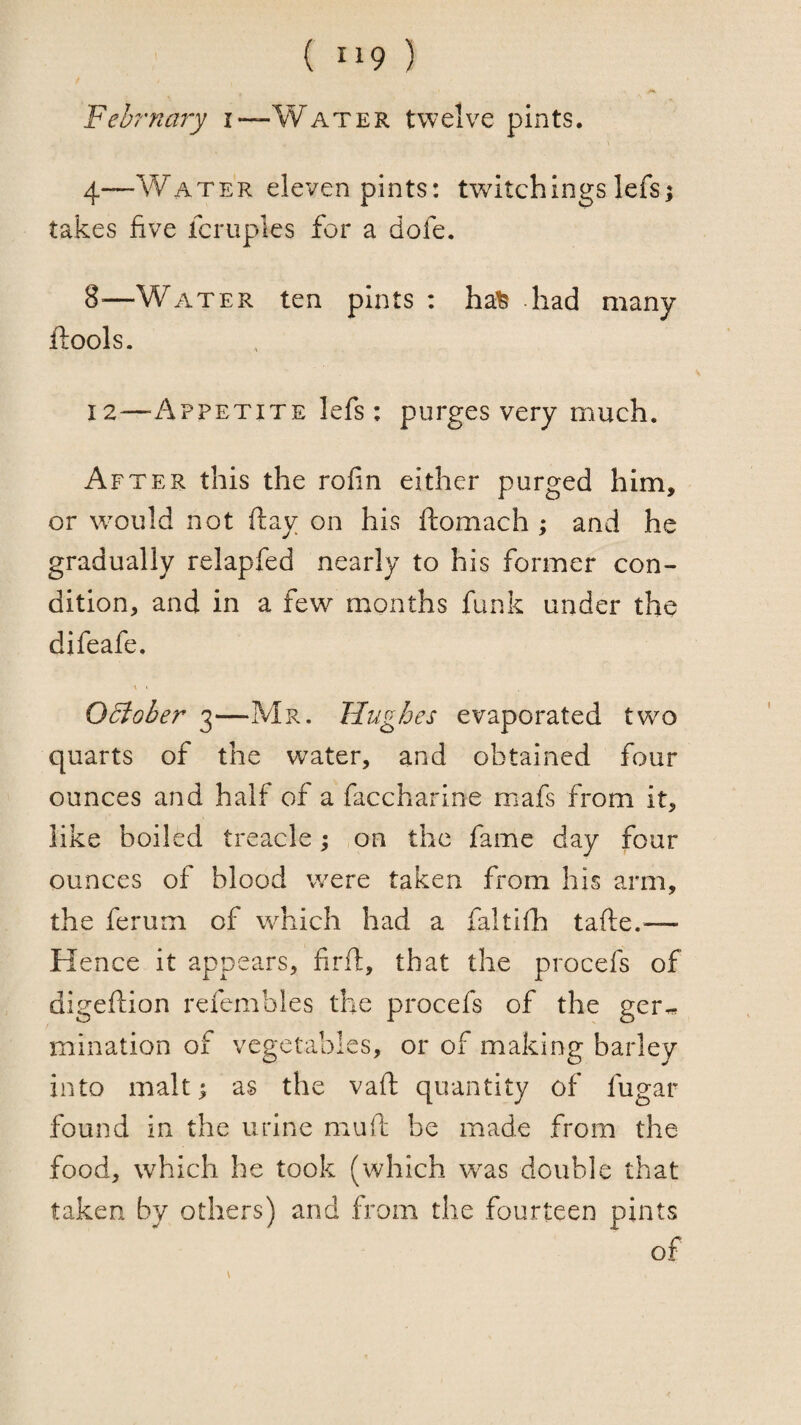 Fehrnary i—Water twelve pints. 4—Water eleven pints: twitchingslefs; takes five fcruples for a dofe. 8—Water ten pints ; ha% had many ftools. 12—-Appetite lefs: purges very much. After this the rofin either purged him, or would not (lay on his ftomach ; and he gradually relapfed nearly to his former con¬ dition, and in a few^ months funk under the difeafe. K < Ocloher 3—Mr. Hughes evaporated two quarts of the water, and obtained four ounces and half of a faccharine mafs from it, like boiled treacle; on the fame day four ounces of blood were taken from his arm, the ferum of which had a faltifh tafte.— Hence it appears, firft, that the procefs of digeftion refembles the procefs of the ger^ mination of vegetables, or of making barley into malt I as the vaft quantity of fugar found in the urine muft be made from the food, which he took (which was double that taken by others) and from the fourteen pints of