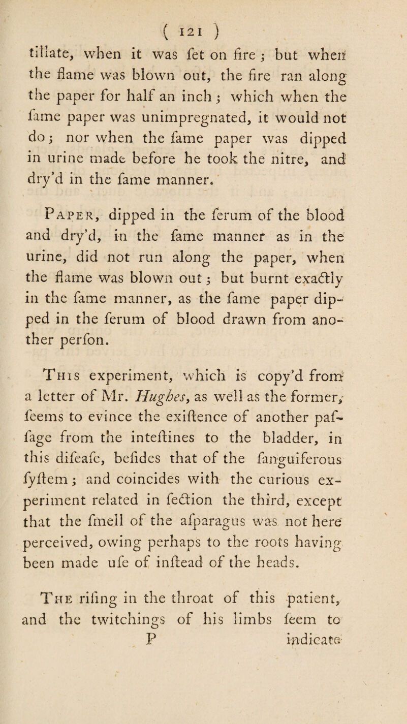 ( ) tillate, when it was fet on fire ; but wheii the flame was blown out, the fire ran along the paper for half an inch ; which when the fame paper was unimpregnated, it would not do j nor when the fame paper was dipped in urine made before he took the nitre, and dry’d in the fame manner.' Paper, dipped in the ferum of the blood and dry’d, in the fame manner as in the urine, did not run along the paper, when the flame was blown out ^ but burnt exaftly in the fame manner, as the fame paper dip¬ ped in the ferum of blood drawn from ano¬ ther perfon. This experiment, which is copy'd from' a letter of Mr. Hughes, as well as the former,' feems to evince the exiftence of another paf- fage from the inteftines to the bladder, in this difeafe, befides that of the fanguiferous fylfem; and coincides with the curious ex¬ periment related in fedtion the third, except that the fmell of the afparagus was not here perceived, owing perhaps to the roots having been made ufe of inftead of the heads. The rifing in the throat of this patient, and the twitchings of his limbs feem to P indicate