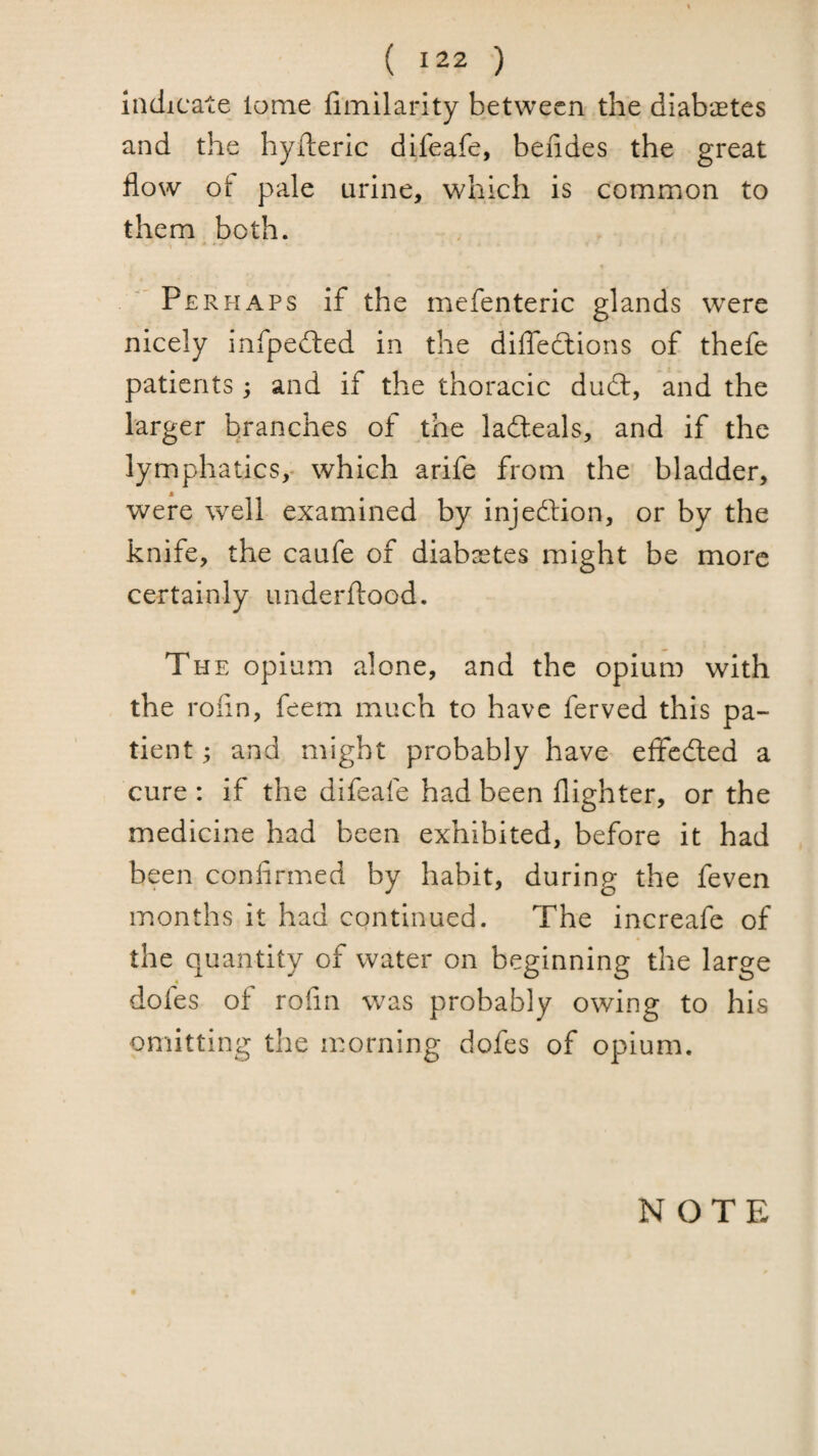 Indicate tome fimilarity between the diabastes and the hyfteric difeafe, bendes the great flow ot pale urine, which is common to them both. ■'Perhaps if the mefenteric glands were nicely infpefted in the dilTeclions of thefe patients; and if the thoracic dudl, and the larger branches of the ladleals, and if the lymphatics,- which arife from the bladder, were well examined by injedlion, or by the knife, the caufe of diabsetes might be more certainly underftood. The opium alone, and the opium with the rofin, feem much to have ferved this pa¬ tient ; and might probably have eflfcdled a cure : if the difeafe had been {lighter, or the medicine had been exhibited, before it had been confirmed by habit, during the feven months it had continued. The increafe of the quantity of water on beginning the large dofes of rofin was probably owing to his omitting the morning dofes of opium.