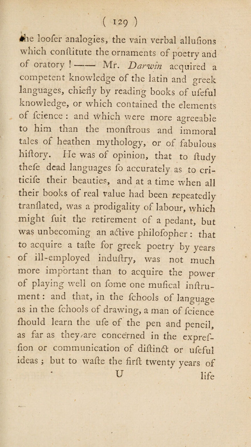 loofer analogies, the vain verbal allufions which conlliitute the ornaments of poetry and of oratory !-Mr. Darwin acquired a competent knowledge of the latin and greek languages, chiefly by reading books of ufeful knowledge, or which contained the elements of fcience : and which were more agreeable to him than the monftrous and immoral tales of heathen mythology, or of fabulous hiflory. He was of opinion, that to ftudy thefe dead languages fo accurately as to cri- ticife their beauties, and at a time when all their books of real value had been repeatedly tranflated, was a prodigality of labour, which might fuit the retirement of a pedant, but was unbecoming an aflive philofopher : that to acquire a tafte for greek poetry by years of ill-employed induflry, was not much more important than to acquire the power of playing well on fome one mufical inflru- ment: and that, in the fchools of language as in the fchools of drawung, a man of fcience fliould learn the ufe of the pen and pencil, as far as they/are concerned in the expref- lion or communication of diftindl or ufeful ideas; but to wafte the firft twenty years of U ' life