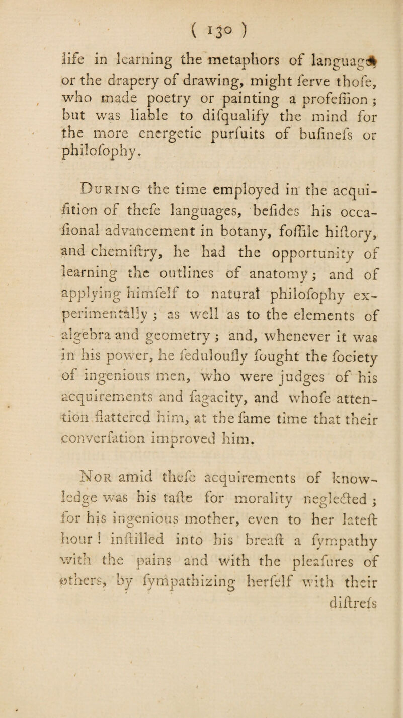 ( 13° ) life in learning the metaphors of language or the drapery of drawing, might ferve thofe, who made poetry or painting a profefiion ; but was liable to difqualify the mind for the more energetic purfuits of bufinefs or philofophy. During the time employed in the acqui- fition of thefe languages, bcfides his occa- fional advancement in botany, foffile hidory, and chemiftry, he had the opportunity of learning the outlines of anatomy; and of applying himfclf to natural philofophy ex¬ perimentally ; as well as to the elements of algebra and geometry ; and, whenever it was in his power, he feduloufly fought the fociety of ingenious men, who were judges of his acquirements and fagacity, and whofe atten¬ tion flattered him, at the fame time that their converiation improved him. Nor amid thefe acquirements of know¬ ledge was his tafte for morality negledted ; for his ingenious mother, even to her lateft h.our ! infiiilled into his breaft a fympathy witii the pains and with the pieafures of others, by fympathizing herfelf with their diflrefs