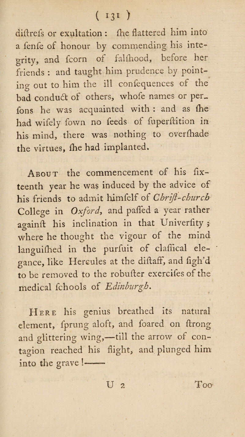 diftrefs or exultation : flie flattered him into' a fenfe of honour by commending his inte¬ grity, and fcorn of falihood, before her friends : and taught him prudence by point¬ ing out to him the ill confequeiices of the bad condudt of others, whofe names or per^ fons he was acquainted with : and as (he had wifely fov/n no feeds of fuperftition in his mind, there was nothing to overfhade the virtues, ihe had implanted. About the commencement of his fix- teenth year he was induced by the advice of his friends to admit himfelf of Chrijl-church College in Oxford, and paflfed a year rather againft his inclination in that Univerfity ; where he thought the vigour of the mind languiflied in the purfuit of clafTical ele¬ gance, like Hercules at the diflaft, and figh’d to be removed to the robufter exercifes of the medical fchools of Edmbiirgh. H ERE his genius breathed its natural element, fprung aloft, and foared on ftrong and glittering wing,—till the arrow of con¬ tagion reached his flight, and plunged him into the grave !-- U 2 Too-