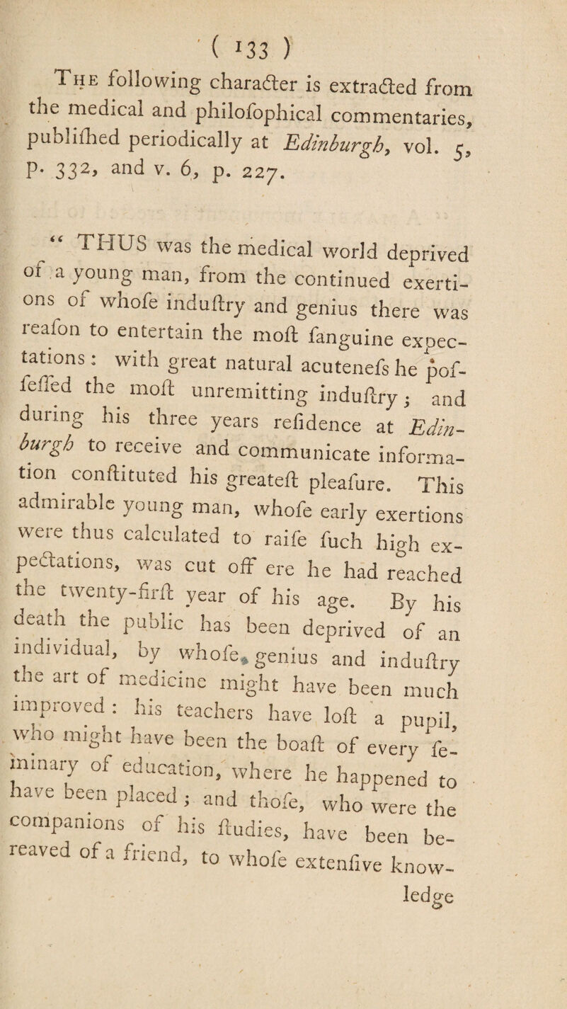 The following charadler is extraded from the medical and philofophical commentaries, publifhed periodically at Edinburgh, vol. c, P* 33^> p. 227. \ THUS was the medical world deprived of a young man, from the continued exerti¬ ons of whofe induftry and genius there was reafon to entertain the moft fanguine expec¬ tations : with great natural acutenefs he 'pof- feffed the^ moft unremitting induftry and during his three years refidence at Edin¬ burgh to receive and communicate informa¬ tion conftituted his greateft pleafure. This admirable young man, whofe early exertions were thus calculated to raife fuch high ex- peftations, was cut off ere he had reached the twenty-firft year of his age. By his deaA the public has been deprived of an individual, by^ whofe* genius and induftry tie art of medicine might have been much improved: his teachers have loft a pupil wao might have been the boaft of every fe’ minary of education, where he happened to lave een p aced j and thofe, who were the companions of his ftudies, have been be¬ reaved of a friend, to whofe extenfive know-