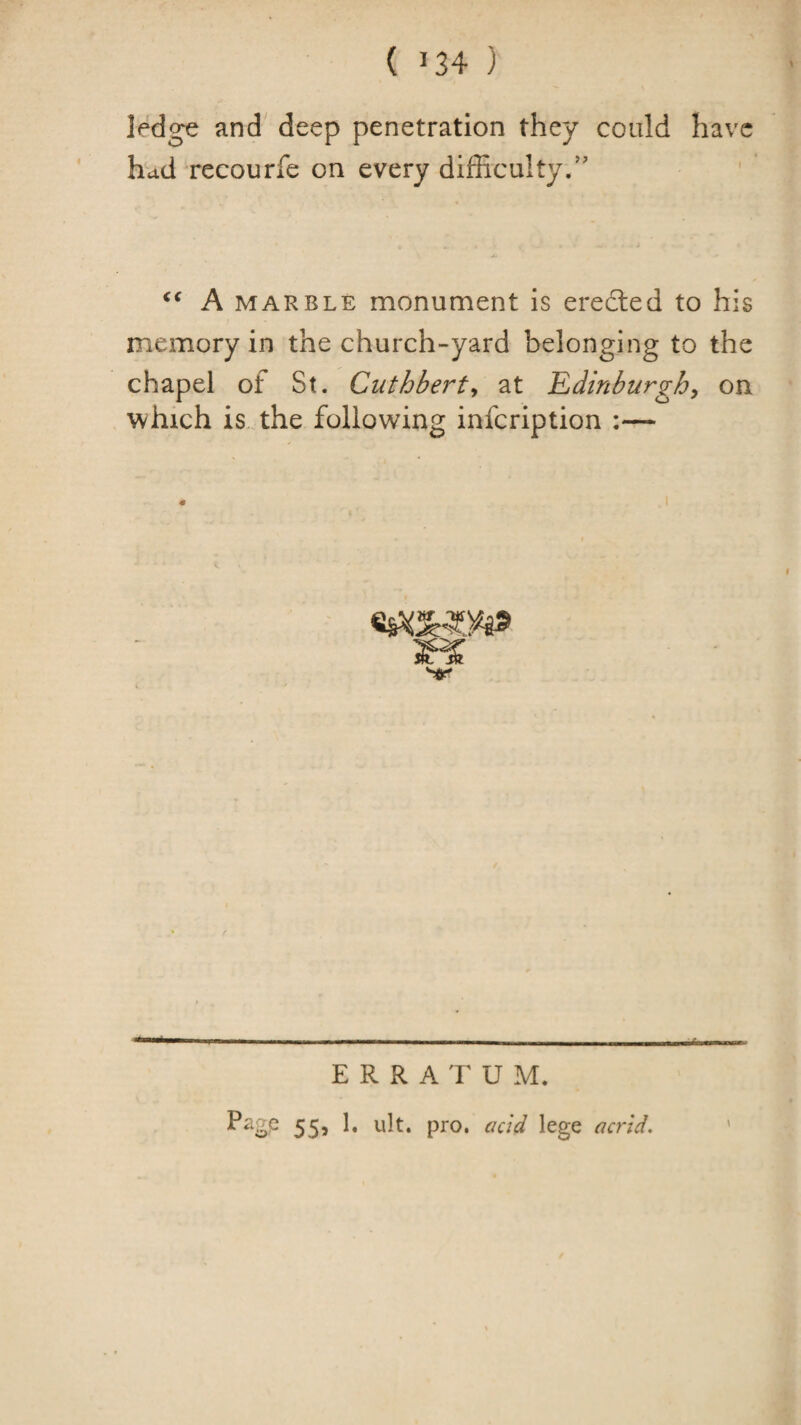 ( ^34 ) ledge and deep penetration they could have had recourfe on every difficulty/' A MARBLE monument is eredled to his memory in the church-yard belonging to the chapel of St. Cuthberty at 'Edinburghy on which is. the following infeription :— \ ERRATUM. Pagp 55, 1, ult. pro. add lege acrid.