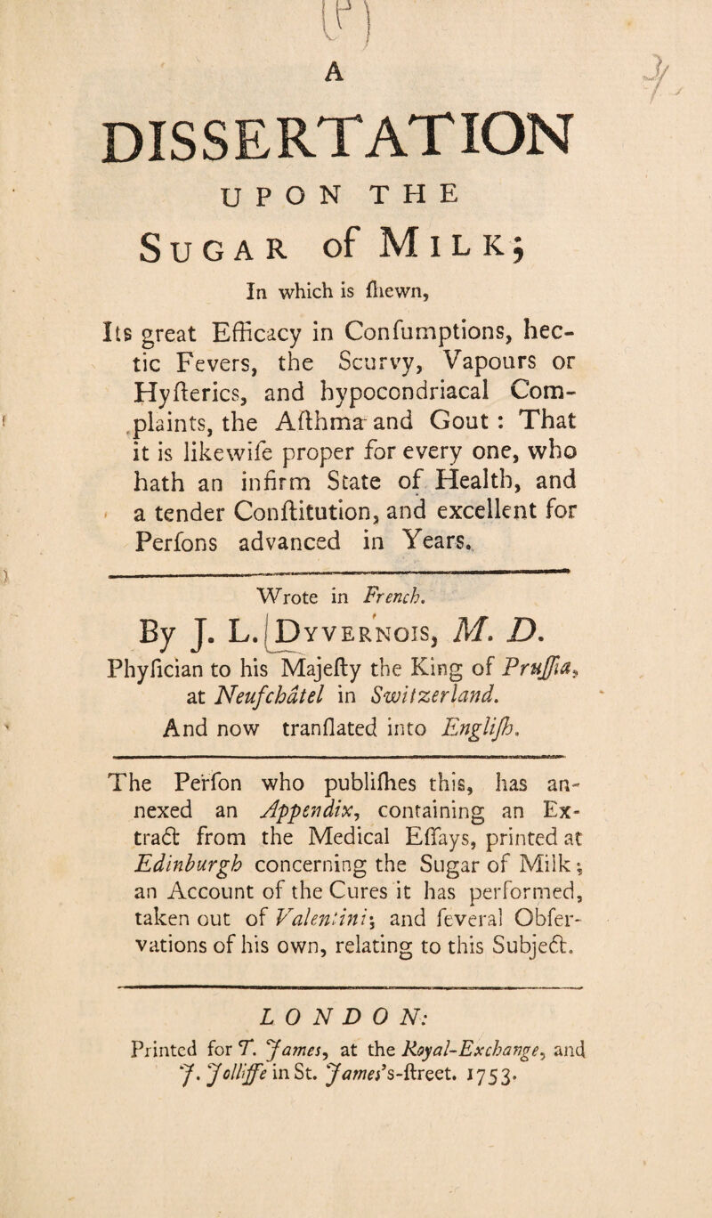 DISSERTATION UPON THE Sugar of Milk; In which is fliewn, Its great Efficacy in Confumptions, hec¬ tic Fevers, the Scurvy, Vapours or Hyflerics, and hypocondriacal Com- .plaints, the Afthmæand Gout: That it is likewife proper for every one, who hath an infirm State of Health, and ' a tender Conftitution, and excellent for Perfons advanced in Years. Wrote in French. By J. L.[pyvERNois, M. D. Phyfician to his Majefty the King of Prujfia^ at Neuf chat el in Switzerland. And now tranflated into EngUJfj. The Pe'rfon who publifhes this, has an¬ nexed an Appendix y containing an Ex- tradt from the Medical EfTays, printed at Edinburgh concerning the Sugar of Milk ; an Account of the Cures it has performed, taken out of Valentini\ and feveral Obfer- vations of his own, relating to this Subjedl. LONDON: Printed for T. famesy at the Koyal-E rechange y and