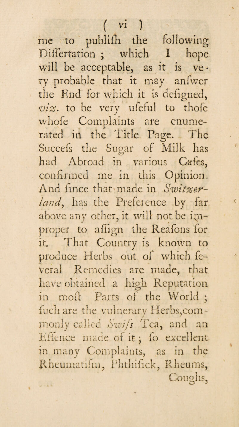 me to ' publifli the following Diflertation ; which I hope will be acceptable, as it is ve • ry probable that it may anfvver the End for which it is defigned, 'u/z. to be very ufeful to thofe whofe Complaints are enume¬ rated ill the Title Page. The Succels the Supar of Milk has CD had Abroad in various Cafes, confirmed me in this Opinion. And fince that made in Switzer¬ land^ has the Preference by far above any other, it will not be ipi- proper to afiign the Reafons for it. That Country is known to produce Herbs out ot which fe- veral Remedies are made, that have obtained a high Reputation in mod: Parts of the World ; {uch are the vulnerary Herbs,com- monly called Swifs Tea, and an Tflciice made of it ; fo excellent in many Complaints, as in the Rheuinatilm, i'hthifick, Rheums, Cou2,hs, tD '