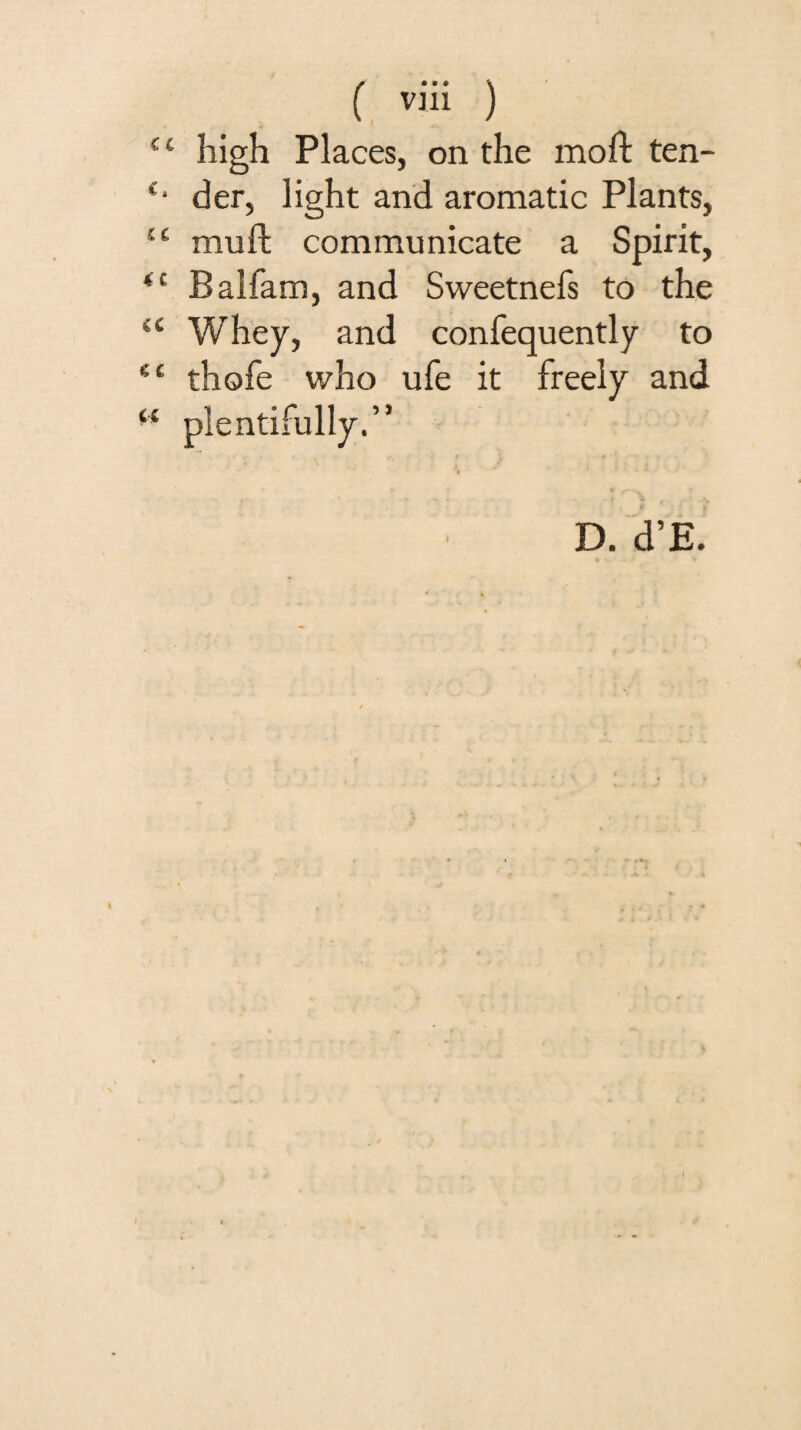 “ high Places, on the moft ten- der, light and aromatic Plants, “ mu ft communicate a Spirit, Balfam, and Sweetnefs to the “ Whey, and confequently to thofe who ufe it freely and ‘‘ plentifully.” I D. d’E.