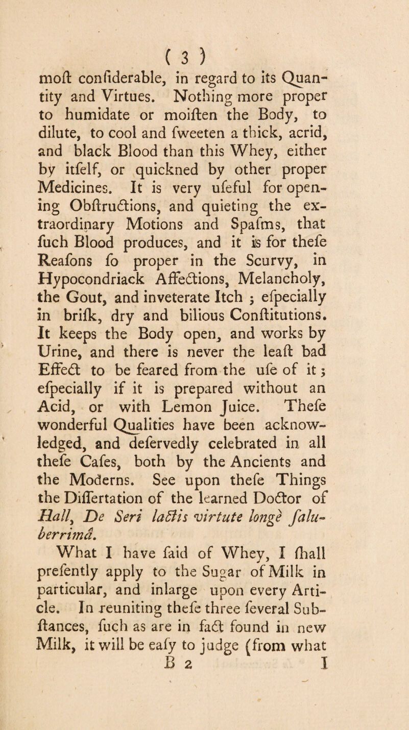 moil: confiderable, in regard to its Quan¬ tity and Virtues. Nothing more proper to humidate or moiften the Body, to dilute, to cool and fweeten a thick, acrid, and black Blood than this Whey, either by itfelf, or quickned by other proper Medicines. It is very ufeful for open¬ ing Obftrudions, and quieting the ex¬ traordinary Motions and Spafms, that fuch Blood produces, and it is for thefe Reafons fo proper in the Scurvy, in Hypocondriack Affections, Melancholy, the Gout, and inveterate Itch ; efpecially in brifk, dry and bilious Conftitutions. It keeps the Body open, and works by Urine, and there is never the leaft bad Effect to be feared from the ufe of it ; efpecially if it is prepared without an Acid, or with Lemon Juice. Thefe wonderful Qualities have been acknow¬ ledged, and defervedly celebrated in all thefe Cafes, both by the Ancients and the Moderns. See upon thefe Things the Differtation of the learned DoCtor of Hall^ De Seri laBis virtute longe fain-- berrimâ. What I have faid of Whey, I fhall prefently apply to the Sugar of Milk in particular, and inlarge upon every Arti¬ cle. In reuniting thefe three feveral Sub- ftances, fuch as are in faCt found in new Milk, it will be eafy to judge (from what B 2 I