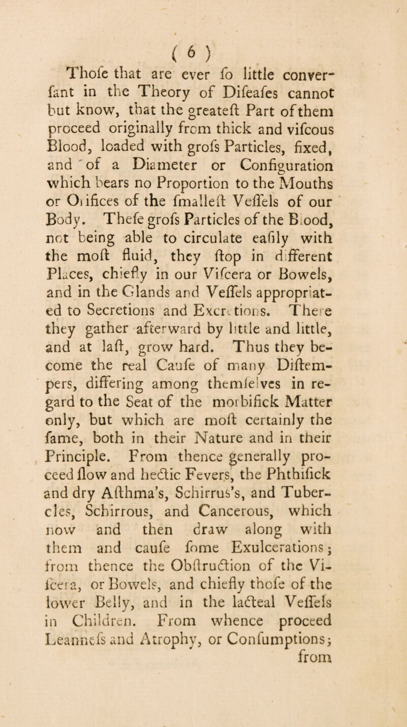 (à) Thofe that are ever fb little conver- fant in the Theory of Difeafes cannot but know, that the greateft Part of them proceed originally from thick and vifcous Blood, loaded with grofs Particles, fixed, and 'of a Diameter or Configuration which bears no Proportion to the Mouths or Oiifices of the fmalled Vefifels of our Body. Thefe grofs Particles of the B ood, not being able to circulate eafily with the mod fluid, they flop in different Places, chiefly in our Vifeera or Bowels, and in the Glands and Veflels appropriat¬ ed to Secretions and Excr. tions. There they gather afterward by httle and little, and at lafl, grow hard. Thus they be¬ come the real Caufe of many Diftem- pers, differing among themlelvcs in re¬ gard to the Seat of the moibifick Matter only, but which are moft certainly the fame, both in their Nature and in their Principle. From thence generally pro¬ ceed flow and hedlic Fevers, the Phthifick and dry Afthma’s, Schirrus’s, and Tuber¬ cles, Schirrous, and Cancerous, which now and then draw along with them and caufe fome Exulcerations ; from thence the Obflrudion of the Vi¬ feera, or Bowels, and chiefly thofe of the lower Belly, and in the ladteal Veffels in Children. From whence proceed Leannefsand Atrophy, or Confumptions; from