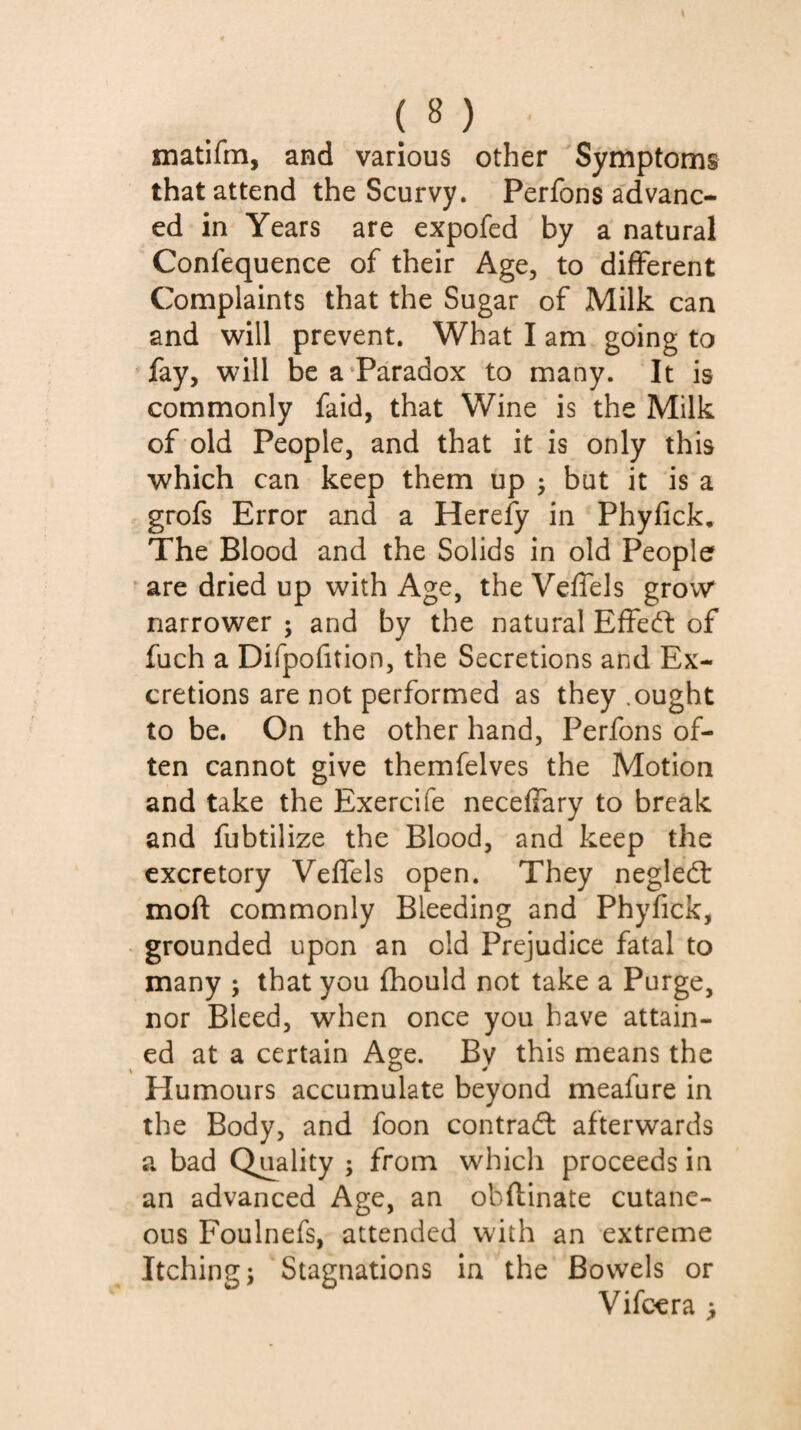 inatifm, and various other Symptoms that attend the Scurvy. Perfons advanc¬ ed in Years are expofed by a natural Confequence of their Age, to different Complaints that the Sugar of Milk can and will prevent. What I am going to fay, will be a‘Paradox to many. It is commonly faid, that Wine is the Milk of old People, and that it is only this which can keep them up ; but it is a grofs Error and a Herefy in Phyfick, The Blood and the Solids in old People are dried up with Age, the Veffels grow* narrower ; and by the natural Effedl of fuch a Difpofition, the Secretions and Ex¬ cretions are not performed as they .ought to be. On the other hand, Perfons of¬ ten cannot give themfelves the Motion and take the Exercife neceffary to break and fubtilize the Blood, and keep the excretory Veffels open. They negled: moft commonly Bleeding and Phyfick, grounded upon an old Prejudice fatal to many ; that you fhould not take a Purge, nor Bleed, when once you have attain¬ ed at a certain Age. Bv this means the Humours accumulate beyond meafure in the Body, and foon contradl afterwards a bad Quality ; from which proceeds in an advanced Age, an obftinate cutane¬ ous Foulnefs, attended with an extreme Itching i Stagnations in the Bowels or Vifccra >