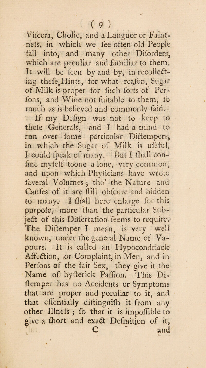 Vifcera, Cholic, and a Languor or Faints nefs, in which we fee often old People fall into, and many other Diforders, which are peculiar and familiar to them» It will be feen by and by, in fecolle<5t- ing thefe^Hints, for what reafon, Sugar of Milk is proper for fuch forts of Per- fons, and Wine not fuitable to them, fo much as is believed and commonly faid* If my Defign was not to keep to thefe Generals, and I had a mind to run over fome particular Diftempers, in which the Sugar of Milk is ufcful, I' could fpeak of many. Bat I iliall con¬ iine myfelf toone a lone, very common, and upon which Phyficians have wrote fcveral Volumes ^ tho’ the Nature and Caufes of it are Fill obfcure and hidden to many, I üiall here enlarge for this purpofe, more than the particular Sub- jed: of this Differtation feems to require. The Diftemper I mean, is very well known, under the general Name of Va¬ pours. It is called an Hypocondriack Afredion, ,or Complaint, in Men^ and in Perfons of the fair Sex, they give it the Name of hyfterick Paffion. This Di- flemper has no Accidents or Symptoms that are proper and peculiar to it, and that eflentialiy diftinguilh it from any other Illnefs ; fo that it is impoflible to give a fliort and exad Definition of it, C ‘ and