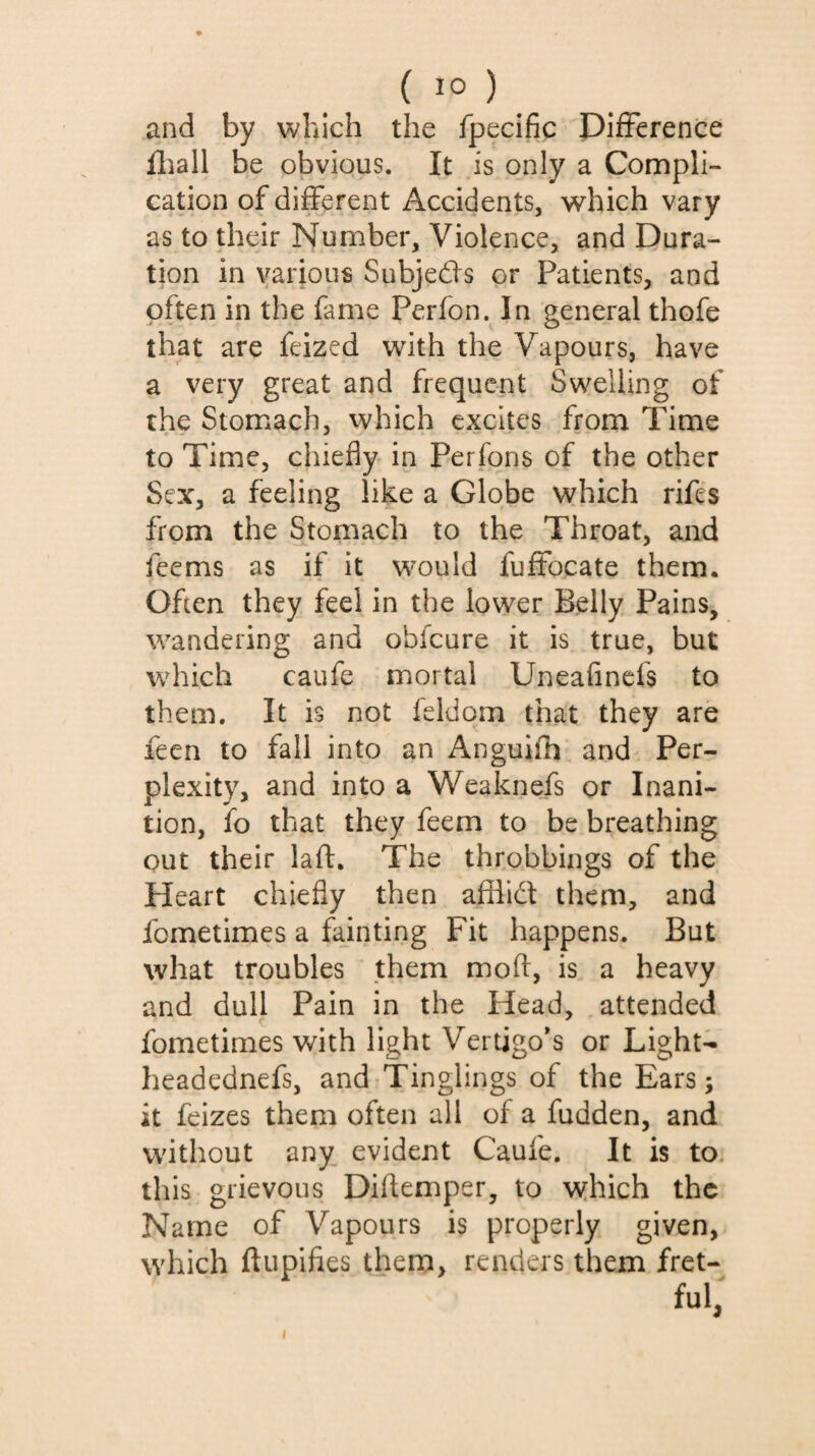 and by which the fpecific Difference fliall be obvious. It is only a Compli¬ cation of different Accidents, which vary as to their Number, Violence, and Dura¬ tion in various Subjedfs or Patients, and often in the fame Perfon. In general thofe that are feized with the Vapours, have a very great and frequent Swelling of the Stomach, which excites from Time to Time, chiefly in Perlons of the other Sex, a feeling like a Globe which rifes from the Stomach to the Throat, and feems as if it would fuffocate them. Often they feel in the lower Belly Pains, wandering and obfeure it is true, but which caufe mortal Uneafinefs to them. It is not feldom that they are leen to fall into an Anguilh and Per¬ plexity, and into a Weaknefs or Inani¬ tion, fo that they feem to be breathing out their iaft. The throbbings of the Heart chiefly then afilidt them, and fometimes a fainting Fit happens. But what troubles them moft, is a heavy and dull Pain in the Head, attended fometimes with light Vertigoes or Light- headednefs, and Tinglings of the Ears; it feizes them often all of a fudden, and without any. evident Caufe. It is to. this grievous Diflemper, to which the Name of Vapours is properly given, which ftupifies them, renders them fret¬ ful, I