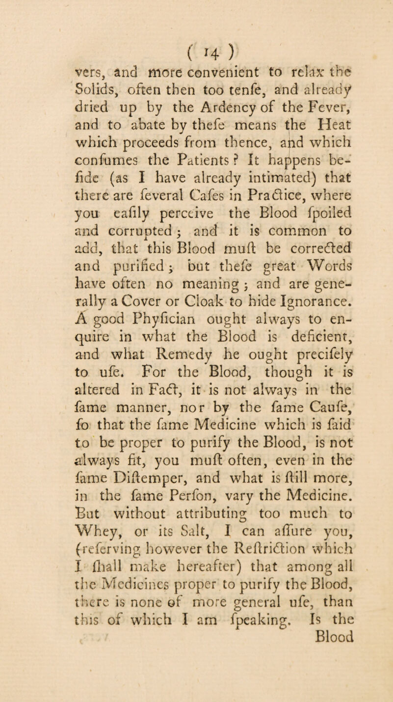 vers, and more convenient to relax: the Solids, often then too tenfe, and already dried up by the Ardency of the Fever, and to abate by thefe means the Heat which proceeds from thence, and which confumes the Patients ? It happens be- fide (as I have already intimated) that there are feveral Cafes in Pradhee, where you eafily perceive the Blood fpoiled and corruDted ; and it is common to add, that this Blood muft be correfted and purified ; but thefe great Words have often no meaning ; and are gene¬ rally a Cover or Cloak to hide Ignorance. A good Phyfician ought always to en¬ quire in what the Blood is deficient, and what Remedy he ought precifely to ufe. For the Blood, though it is altered in Fadf, it is not always in the fame manner, nor by the fame Caufe, fo that the fame Medicine which is faid to' be proper to purify the Blood, is not always fit, you muft often, even in the fame Diftemper, and what is ftill more, in the fame Perfon, vary the Medicine. But without attributing too much to Whey, or its Salt, I can aflure you, (referving however the Refiridlion which I lhall make hereafter) that among all the Medicines proper to purify the Blood, there is none of more general ufe, than this of which I am fpeaking. Is the Blood