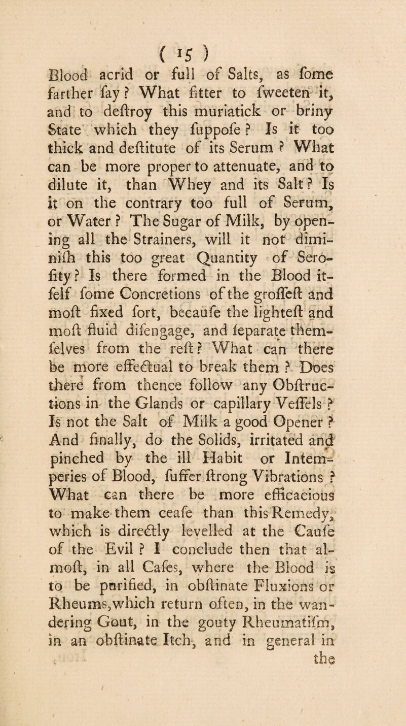 Blood acrid or full of Salts, as fome farther fay? What fitter to fweeten-^^ it, and to deftroy this muriatick or briny State which they fuppofe ? Is it too thick and deftitute of its Serum ? What can be more proper to attenuate, and to dilute it, than Whey and its Salt ? Is it on the contrary too full of Serum, or Water ? The Sugar of Milk, by open¬ ing all the Strainers, will it not dimi- nifh this too great Quantity of Sero- fity ? Is there formed in the Blood it- felf fome Concretions of the groflcfl: and moft fixed fort, becaüfe the lighteft and moft fluid difengage, and feparate them- felves from the reft ? What can there be more effectual to break them ? Does there from thence follow any Obftruc- tions in the Glands or capillary Veffels ? Is not the Salt of Milk a good Opener ? And Anally, do the Solids, irritated and pinched by the ill Habit or Intem¬ péries of Blood, fufifcr ftrong Vibrations ? What can there be more efficacious to make them ceafe than this Remedy, which is direâly levelled at the Caufe of the Evil ? 1 conclude then that al- moft, in all Cafes, where the Blood is to be pnrified, in obftinate Fluxions or Rheums,which return often, in the wan¬ dering Gout, in the gouty Rheumatifm, in an obftinate Itch, and in general in