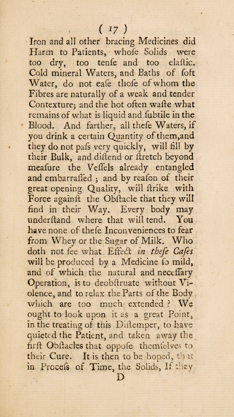 . ( ^7 ) Iron and all other bracing Medicines did Harm to Patients, * whofe Solids w^ere too dry, too tenfe and too elaftic. Cold mineral Waters, and Baths of foft Water, do not eafe thofe of whom the Fibres are naturally of a weak and tender Contexture^ and the hot often wafte what remains of what is liquid and fubtile in the ' Blood. And farther, all thefe Waters, if you drink a certain Quantity ofthem,and they do not pafs very quickly, will fill by their Bulk, and diftend or ftretch beyond meafure the VelTels already entangled and embarrafled 5 and by reafon of their great opening Quality, will ftrike with Force againfi; the Obftacle that they will find in their Way. Every body may underftand where that will tend. You have none of thefe Inconveniences to fear from Whey or the Sugar of Milk. Who doth not fee what Effedt in thefe Cafes will be produced by a Medicine fo mild, and of which the natural and neceflary Operation, is to deobftruate without Vi¬ olence, and to relax the Parts of the Body which are too much extended ? We ought to look upon it as a great Point, in the treating of this Dillemper, to have quieted the Patient, and taken away th® firft Obftacles that oppofe themfelves to their Cure. It is then to be hoped, that in Procefs of Time, the Solids, If diey D