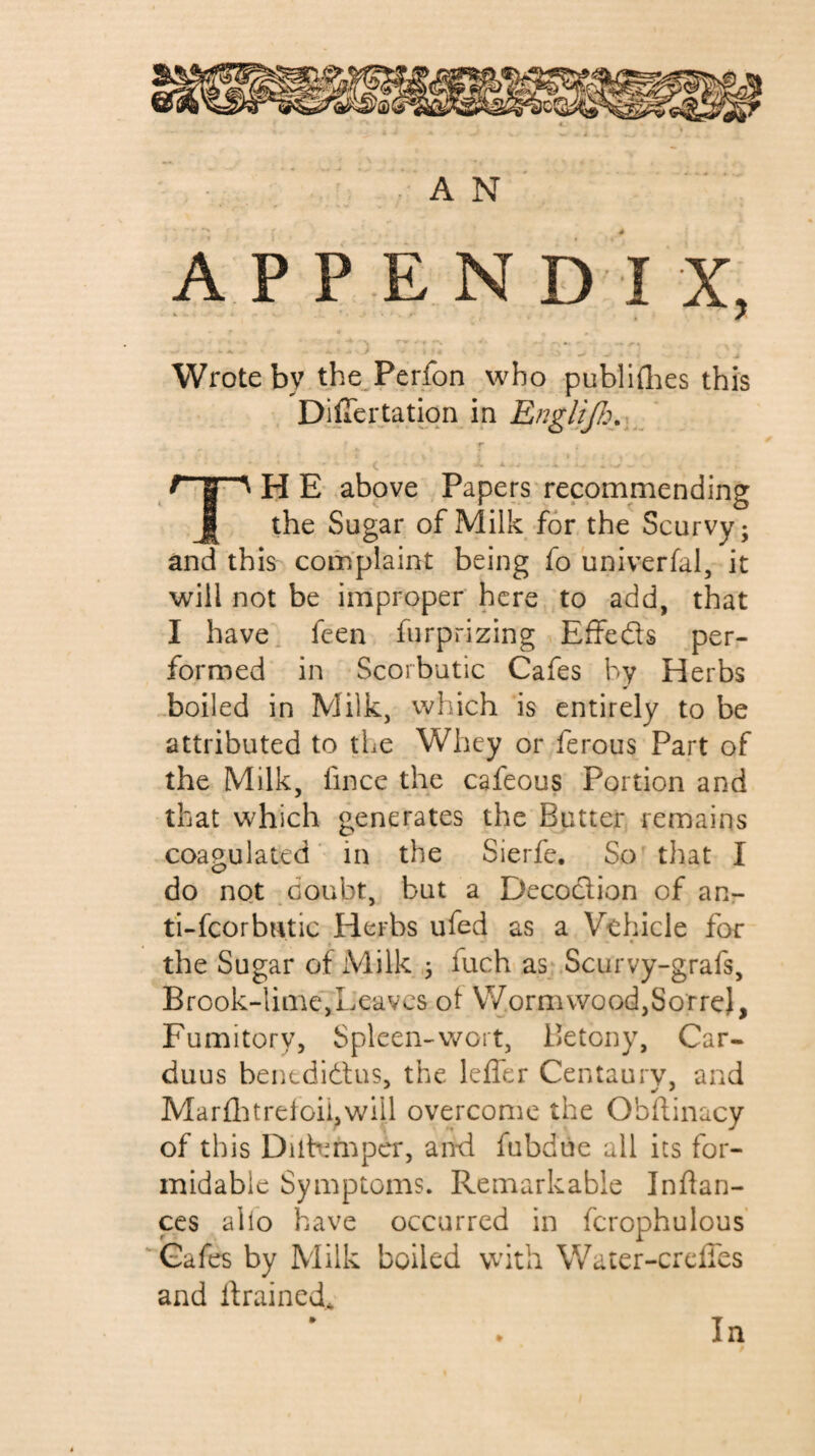 A P P E N D I X, ' - -- - . Wrote by the^Perfon who publiflies this DifTertatiqn in T <• • Th e* ,above Papers recommending the Sugar of Milk for the Scurvy; and this complaint being fo univerfal, it will not be improper here to add, that I have, feen furprizing Effeds per¬ formed in Scorbutic Cafes by Herbs boiled in Milk, which is entirely to be attributed to the Whey or ferous Part of the Milk, fincc the cafeous Portion and that which generates the Butter remains coagulated in the Sierfe. So that I do not doubt, but a Decodion of aur ti-fcorbntic Herbs ufed as a Vehicle for the Sugar of Milk fuch as Scurvy-grafs, Brook-lime, Leaves ot Worm wood,Sorre), Fumitory, Spleen-wort, Betony, Car- duus benedidtus, the leffer Centaury, and Marü:itreioii,will overcome the Obhinacy of this Diib^mper, and fubdue all its for¬ midable Symptoms. Remarkable Inftan- ces alio have occurred in fcrophulous Cafes by Milk boiled with Water-crciies and drained* In