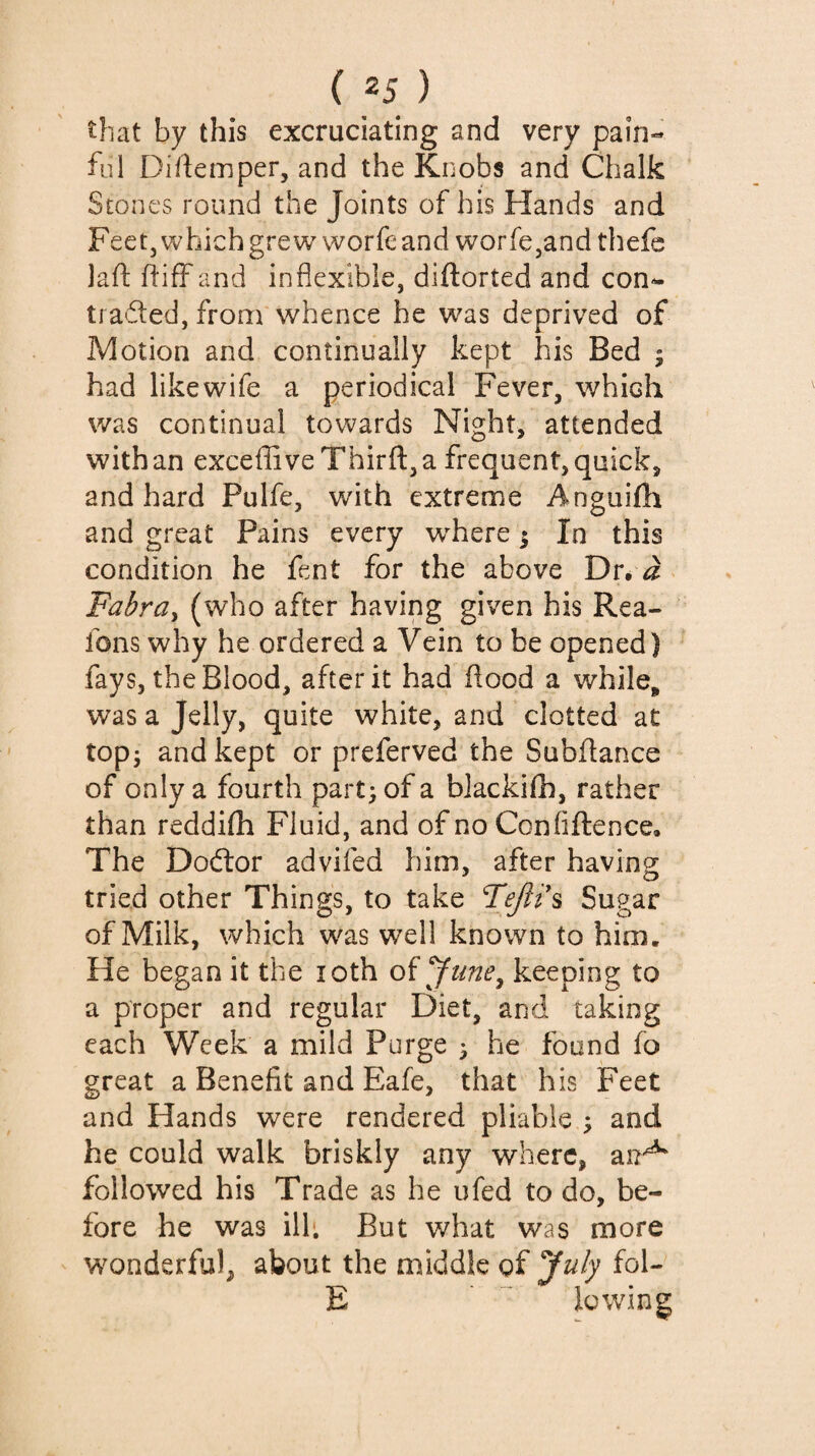 that by this excruciating and very pain¬ ful Diftemper, and the Knobs and Chalk Stones round the Joints of his Hands and Feet, which grew worfe and worfCjand thefe laft IfifFand inflexible, diftorted and con- traded, from whence he was deprived of Motion and continually kept his Bed 5 had likewife a periodical Fever, which was continual towards Nighty attended with an exceffiveThirft, a frequent, quick, and hard Pulfe, with extreme Anguifh and great Pains every w^here ; In this condition he fent for the above Dr, ^ Fabra^ (who after having given his Rea- fons why he ordered a Vein to be opened) fays, the Blood, after it had flood a while, was a Jelly, quite white, and clotted at topj and kept or preferved the Subfiance of only a fourth part; of a blackifh, rather than reddifh Fluid, and of no Conliftence, The Doélor advifed him, after having: tried other Things, to take Fejli\ Sugar of Milk, which was well known to hinn. He began it the loth oï^une^ keeping to a proper and regular Diet, and taking each Week a mild Purge 3 he found fo great a Benefit and Eafe, that his Feet and Hands were rendered pliable ; and he could walk briskly any where, an^ followed his Trade as he ufed to do, be¬ fore he was ill'. But what was more w^onderful, about the middle of July fol- E lowing