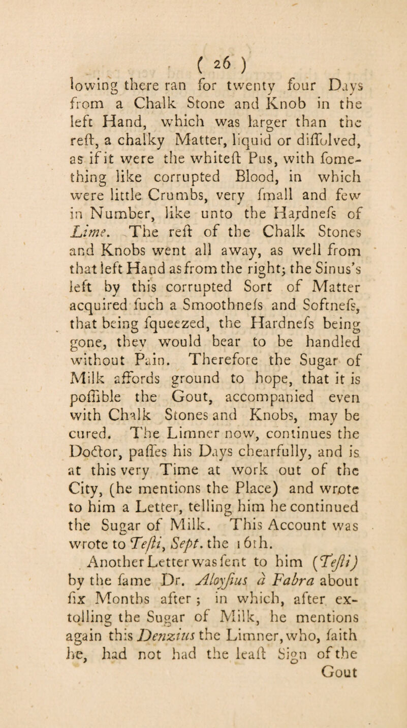 lowinoç there ran for twenty four Days from a Chalk Stone and Knob in the left Hand, which was larger than the reft, a chalky Matter, liquid or diflolved, as if it were the whiteft Pus, with fome- thing like corrupted Blood, in which were little Crumbs, very fmall and few in Number, like unto the Hardnefs of Lime. The reft of the Chalk Stones and Knobs went all away, as well from ' that left Hand as from the right; the Sinus’s left by this corrupted Sort of Matter acquired fuch a Smoothnefs and Softnefs, that being fqueezed, the Hardnefs being gone, they would bear to be handled without Pain. Therefore the Sugar of Milk affords ground to hope, that it is poffible the Gout, accompanied even with Chalk Stones and Knobs, may be cured. The Limner now, continues the Dodor, paffes his Days chearfully, and is at this very Time at work out of the City, (he mentions the Place) and wrote to him a Letter, telling him he continued the Sugar of Milk. This Account was • wrote to Tejli^ Sept, the 16rh. Another Letter w^asfent to him {T^ejïi) by the fame Dr. Alo)fius à Fabra about fix Months after ; in which, after ex¬ tolling the Sugar of Milk, he mentions again De?2zitis Û\q Limner, who, faith he, had not had the leaft: Sign of the Gout