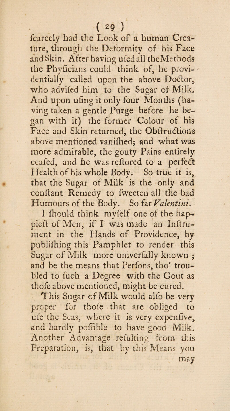 fcarcely had the Look of a human Crea¬ ture, through the Deformity of his Face and Skin. After having ufed all theMethods the Phyficians could think of, he provi¬ dentially called upon the above Doéfor^ who advifed him to the Sugar of Milk. And upon ufing it only four Months (ha¬ ving taken a gentle Purge before he be¬ gan with it) the former Colour of his Face and Skin returned, the OblfruCtions above mentioned vanifhed; and what was more admirable, the gouty Pains entirely ceafed, and he was reftored to a perfect Health of his whole Body. So true it is, that the Sugar of Milk is the only and confiant Remedy to fweeten all the bad Humours of the Body. So i^iValeritini. I fliould think myfelf one of the hap^ pieft of Men, if I was made an Inilru- ment in the Hands of Providence, by publifhing this Pamphlet to render this , Sugar of Milk more univerfally known 5 and be the means that Perfons, tho' trou¬ bled to fuch a Degree with the Gout as thofe above mentioned, might be cured. This Sugar of Milk would alfo be very proper for thofe that are obliged to ufe the Seas, where it is very expenfive, and hardly poffible to have good Milk. Another Advantage refulting from this Preparation, is, that by this Means you