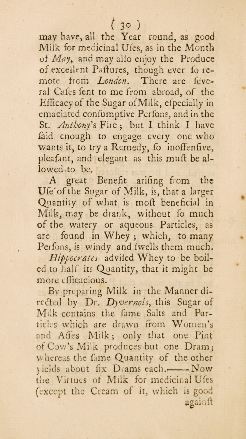 may have, all the Year round, as good Milk for medicinal Ufes, as in the Month of May^ and may aUo enjoy the Produce of excellent Paftures, though ever fo re¬ mote from London, There are feve- ral Cafes fent to me from abroad, of the ' Efficacy of the Sugar of Milk, efpecially in emaciated confumptive Perfons, and in the St. Anthony^ Fire ; but I think I have laid enough to engage every one who wants it, to try a Remedy, fo inoffenfive, pleafant, and elegant as this muft be al¬ lowed ^to be. A great Benefit arifing from the Ufe'of the Sugar of Milk, is, that a larger Quantity of what is moft beneficial in Milk, may be drank, without fo much of the watery or aqueous Particles, as are found in Whey ; which, to many Perfons, is windy and fwells them much. Hippoa^ates advifed Whey to be boil¬ ed tp lialf its Quantity, that it might be more efficacious. Bv preparing Milk in the Manner di- redted by Dr. Dyvernoisy this Sugar of Milk contains the fame Salts and Par¬ ticles which are drav/n from Women’s and Afi'es Milk: onlv that one Pint of Cow’s Milk produces but one Dram; whereas the fame Quantity of the other )icids about fix Drams each.--Now the Virtues of Milk for medicinal Ufes (except the Cream of it, which is good agairdl